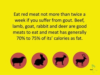 Eat red meat not more than twice a
week if you suffer from gout. Beef,
lamb, goat, rabbit and deer are good
meats to eat a...