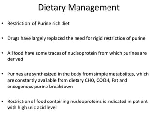 Dietary ManagementRestriction  of Purine rich dietDrugs have largely replaced the need for rigid restriction of purineAll food have some traces of nucleoprotein from which purines are derivedPurines are synthesized in the body from simple metabolites, which are constantly available from dietary CHO, COOH, Fat and endogenous purine breakdownRestriction of food containing nucleoproteins is indicated in patient with high uric acid level