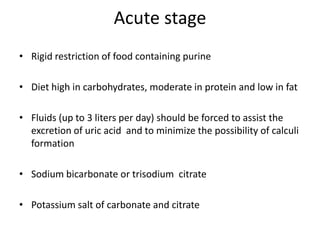 Acute stageRigid restriction of food containing purine Diet high in carbohydrates, moderate in protein and low in fatFluids (up to 3 liters per day) should be forced to assist the excretion of uric acid  and to minimize the possibility of calculi formationSodium bicarbonate or trisodium  citrate Potassium salt of carbonate and citrate