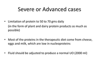 Severe or Advanced casesLimitation of protein to 50 to 70 gms daily	(in the form of plant and dairy protein products as much as possible)Most of the proteins in the therapeutic diet come from cheese, eggs and milk, which are low in nucleoproteinsFluid should be adjusted to produce a normal UO (2000 ml)