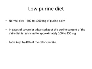 Low purine dietNormal diet – 600 to 1000 mg of purine dailyIn cases of severe or advanced gout the purine content of the daily diet is restricted to approximately 100 to 150 mgFat is kept to 40% of the caloric intake