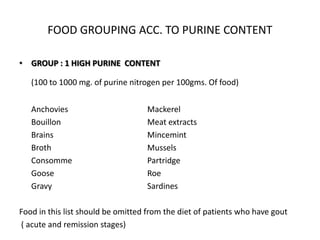 FOOD GROUPING ACC. TO PURINE CONTENTGROUP : 1 HIGH PURINE  CONTENT(100 to 1000 mg. of purine nitrogen per 100gms. Of food)	Anchovies			Mackerel	Bouillon			Meat extracts	Brains			Mincemint	Broth			Mussels	Consomme			Partridge	Goose			Roe	Gravy			SardinesFood in this list should be omitted from the diet of patients who have gout  ( acute and remission stages)