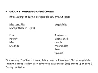 GROUP 2 : MODERATE PURINE CONTENT(9 to 100 mg. of purine nitrogen per 100 gms. Of food)Meat and FishVegetables	(except those in Grp.1)	Fish					Asparagus	Poultry				Beans, shell		Meat					Lentils		Shellfish				Mushrooms						Peas						SpinachOne serving (2 to 3 oz.) of meat, fish or fowl or 1 serving (1/2 cup) vegetable From this group is allow each day or five days a week ( depending upon cond.)During remissions. 