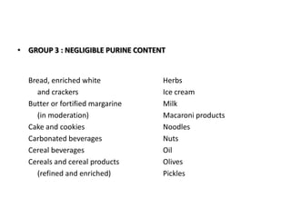 GROUP 3 : NEGLIGIBLE PURINE CONTENT	Bread, enriched white			Herbs	     and crackers			Ice cream	Butter or fortified margarine		Milk	     (in moderation)			Macaroni products	Cake and cookies			Noodles	Carbonated beverages			Nuts	Cereal beverages			Oil	Cereals and cereal products		Olives	     (refined and enriched)		Pickles