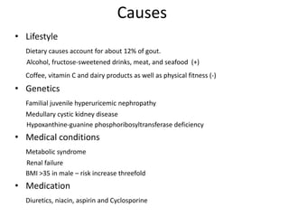 CausesLifestyleDietary causes account for about 12% of gout.       Alcohol, fructose-sweetened drinks, meat, and seafood  (+)Coffee, vitamin C and dairy products as well as physical fitness (-)GeneticsFamilial juvenile hyperuricemic nephropathy 	Medullary cystic kidney disease       Hypoxanthine-guanine phosphoribosyltransferase deficiencyMedical conditionsMetabolic syndrome       Renal failure 	BMI >35 in male – risk increase threefold MedicationDiuretics, niacin, aspirin and Cyclosporine