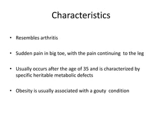 CharacteristicsResembles arthritisSudden pain in big toe, with the pain continuing  to the legUsually occurs after the age of 35 and is characterized by specific heritable metabolic defectsObesity is usually associated with a gouty  condition