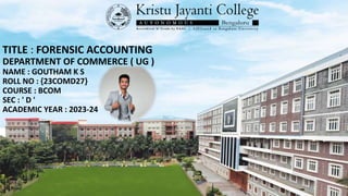 TITLE : FORENSIC ACCOUNTING
DEPARTMENT OF COMMERCE ( UG )
NAME : GOUTHAM K S
ROLL NO : {23COMD27}
COURSE : BCOM
SEC : ' D '
ACADEMIC YEAR : 2023-24
 