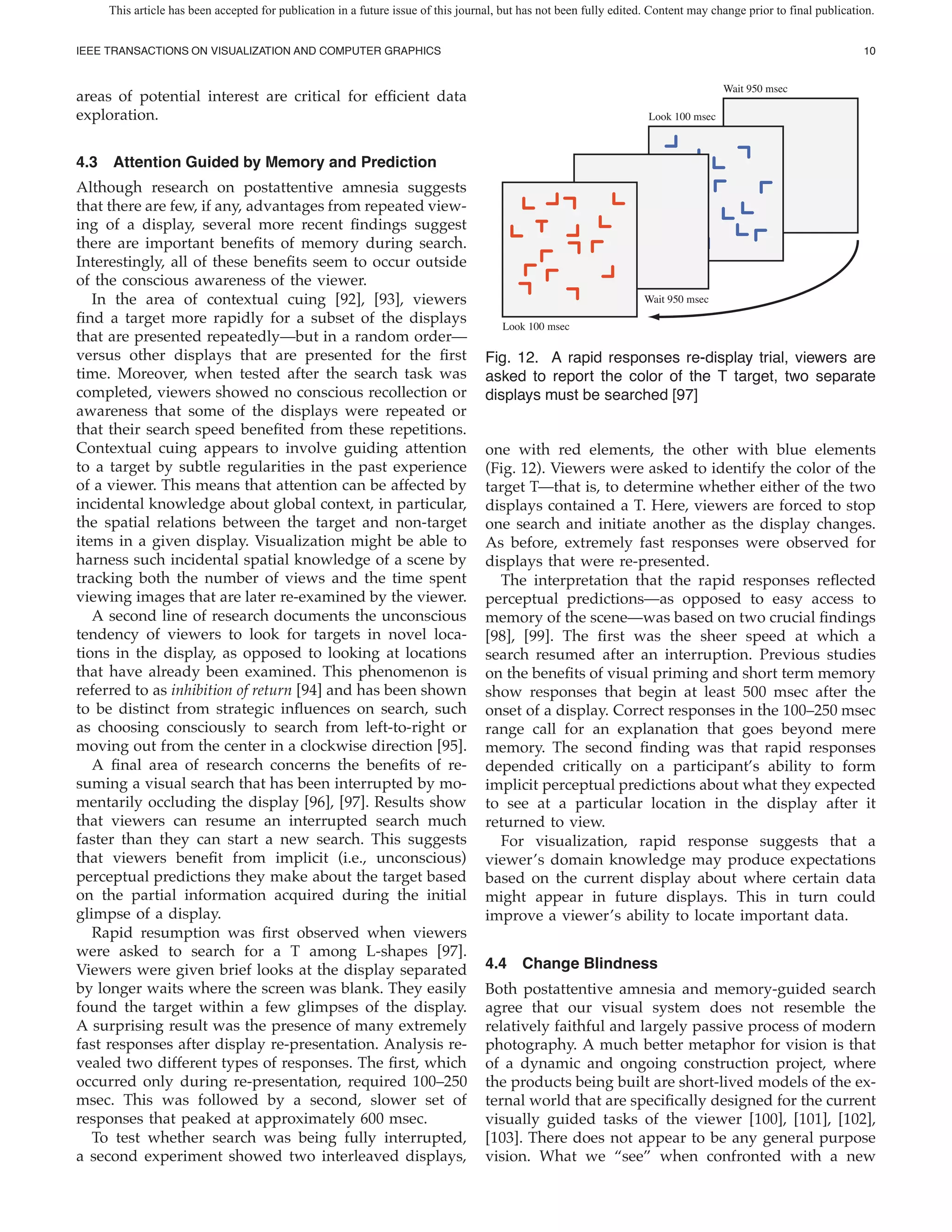 This article has been accepted for publication in a future issue of this journal, but has not been fully edited. Content may change prior to final publication.


IEEE TRANSACTIONS ON VISUALIZATION AND COMPUTER GRAPHICS                                                                                                         10


                                                                                                                                     Wait 950 msec
areas of potential interest are critical for ef cient data
exploration.                                                                                                         Look 100 msec



4.3 Attention Guided by Memory and Prediction
Although research on postattentive amnesia suggests
that there are few, if any, advantages from repeated view-
ing of a display, several more recent ndings suggest
there are important bene ts of memory during search.
Interestingly, all of these bene ts seem to occur outside
of the conscious awareness of the viewer.
   In the area of contextual cuing [92], [93], viewers                                                              Wait 950 msec
  nd a target more rapidly for a subset of the displays                               Look 100 msec
that are presented repeatedly—but in a random order—
versus other displays that are presented for the rst                               Fig. 12. A rapid responses re-display trial, viewers are
time. Moreover, when tested after the search task was                              asked to report the color of the T target, two separate
completed, viewers showed no conscious recollection or                             displays must be searched [97]
awareness that some of the displays were repeated or
that their search speed bene ted from these repetitions.
Contextual cuing appears to involve guiding attention                              one with red elements, the other with blue elements
to a target by subtle regularities in the past experience                          (Fig. 12). Viewers were asked to identify the color of the
of a viewer. This means that attention can be affected by                          target T—that is, to determine whether either of the two
incidental knowledge about global context, in particular,                          displays contained a T. Here, viewers are forced to stop
the spatial relations between the target and non-target                            one search and initiate another as the display changes.
items in a given display. Visualization might be able to                           As before, extremely fast responses were observed for
harness such incidental spatial knowledge of a scene by                            displays that were re-presented.
tracking both the number of views and the time spent                                 The interpretation that the rapid responses re ected
viewing images that are later re-examined by the viewer.                           perceptual predictions—as opposed to easy access to
   A second line of research documents the unconscious                             memory of the scene—was based on two crucial ndings
tendency of viewers to look for targets in novel loca-                             [98], [99]. The rst was the sheer speed at which a
tions in the display, as opposed to looking at locations                           search resumed after an interruption. Previous studies
that have already been examined. This phenomenon is                                on the bene ts of visual priming and short term memory
referred to as inhibition of return [94] and has been shown                        show responses that begin at least 500 msec after the
to be distinct from strategic in uences on search, such                            onset of a display. Correct responses in the 100–250 msec
as choosing consciously to search from left-to-right or                            range call for an explanation that goes beyond mere
moving out from the center in a clockwise direction [95].                          memory. The second nding was that rapid responses
   A nal area of research concerns the bene ts of re-                              depended critically on a participant’s ability to form
suming a visual search that has been interrupted by mo-                            implicit perceptual predictions about what they expected
mentarily occluding the display [96], [97]. Results show                           to see at a particular location in the display after it
that viewers can resume an interrupted search much                                 returned to view.
faster than they can start a new search. This suggests                               For visualization, rapid response suggests that a
that viewers bene t from implicit (i.e., unconscious)                              viewer’s domain knowledge may produce expectations
perceptual predictions they make about the target based                            based on the current display about where certain data
on the partial information acquired during the initial                             might appear in future displays. This in turn could
glimpse of a display.                                                              improve a viewer’s ability to locate important data.
   Rapid resumption was rst observed when viewers
were asked to search for a T among L-shapes [97].
Viewers were given brief looks at the display separated                            4.4 Change Blindness
by longer waits where the screen was blank. They easily                            Both postattentive amnesia and memory-guided search
found the target within a few glimpses of the display.                             agree that our visual system does not resemble the
A surprising result was the presence of many extremely                             relatively faithful and largely passive process of modern
fast responses after display re-presentation. Analysis re-                         photography. A much better metaphor for vision is that
vealed two different types of responses. The rst, which                            of a dynamic and ongoing construction project, where
occurred only during re-presentation, required 100–250                             the products being built are short-lived models of the ex-
msec. This was followed by a second, slower set of                                 ternal world that are speci cally designed for the current
responses that peaked at approximately 600 msec.                                   visually guided tasks of the viewer [100], [101], [102],
   To test whether search was being fully interrupted,                             [103]. There does not appear to be any general purpose
a second experiment showed two interleaved displays,                               vision. What we “see” when confronted with a new
 