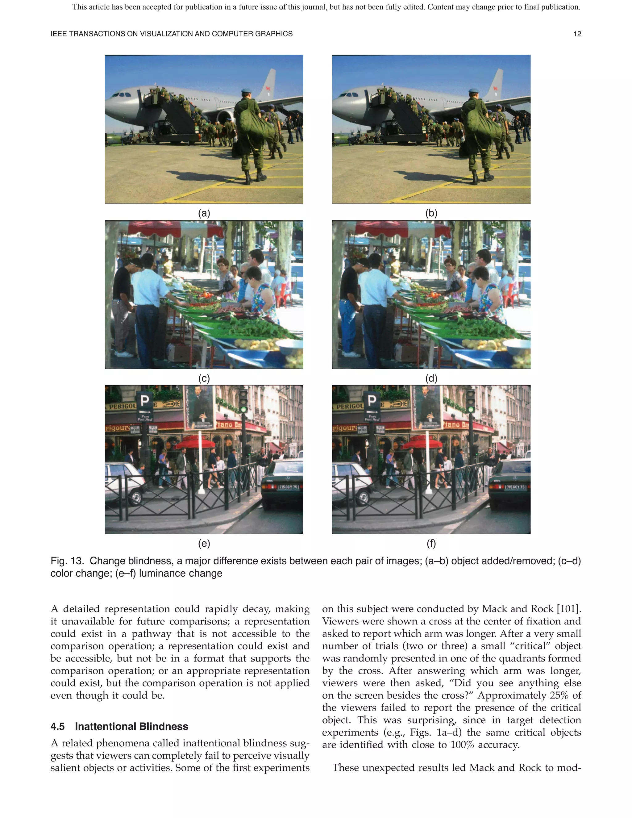 This article has been accepted for publication in a future issue of this journal, but has not been fully edited. Content may change prior to final publication.


IEEE TRANSACTIONS ON VISUALIZATION AND COMPUTER GRAPHICS                                                                                                         12




                                            (a)                                                                    (b)




                                            (c)                                                                    (d)




                                            (e)                                                                    (f)
Fig. 13. Change blindness, a major difference exists between each pair of images; (a–b) object added/removed; (c–d)
color change; (e–f) luminance change


A detailed representation could rapidly decay, making                              on this subject were conducted by Mack and Rock [101].
it unavailable for future comparisons; a representation                            Viewers were shown a cross at the center of xation and
could exist in a pathway that is not accessible to the                             asked to report which arm was longer. After a very small
comparison operation; a representation could exist and                             number of trials (two or three) a small “critical” object
be accessible, but not be in a format that supports the                            was randomly presented in one of the quadrants formed
comparison operation; or an appropriate representation                             by the cross. After answering which arm was longer,
could exist, but the comparison operation is not applied                           viewers were then asked, “Did you see anything else
even though it could be.                                                           on the screen besides the cross?” Approximately 25% of
                                                                                   the viewers failed to report the presence of the critical
                                                                                   object. This was surprising, since in target detection
4.5 Inattentional Blindness
                                                                                   experiments (e.g., Figs. 1a–d) the same critical objects
A related phenomena called inattentional blindness sug-                            are identi ed with close to 100% accuracy.
gests that viewers can completely fail to perceive visually
salient objects or activities. Some of the rst experiments                            These unexpected results led Mack and Rock to mod-
 