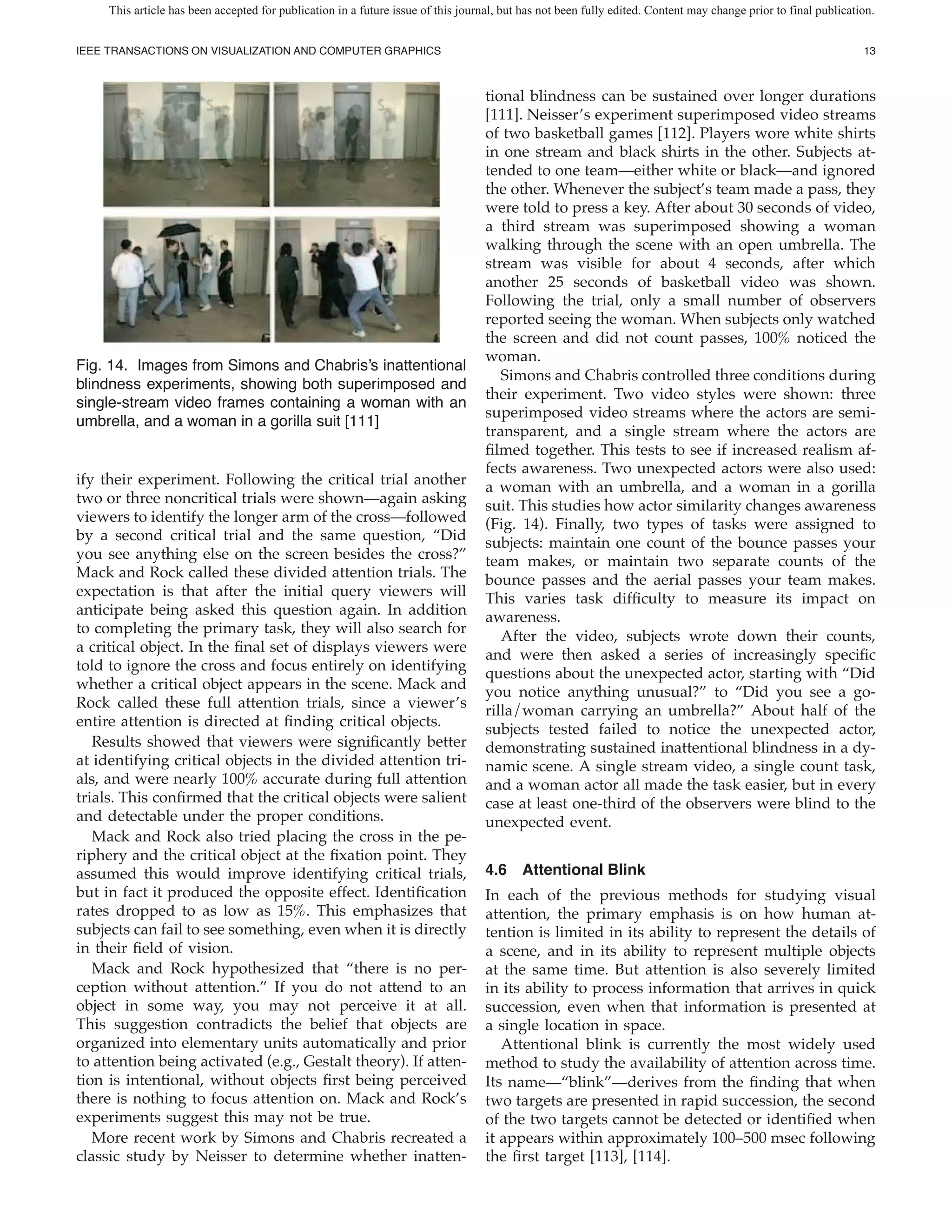 This article has been accepted for publication in a future issue of this journal, but has not been fully edited. Content may change prior to final publication.


IEEE TRANSACTIONS ON VISUALIZATION AND COMPUTER GRAPHICS                                                                                                         13



                                                                                   tional blindness can be sustained over longer durations
                                                                                   [111]. Neisser’s experiment superimposed video streams
                                                                                   of two basketball games [112]. Players wore white shirts
                                                                                   in one stream and black shirts in the other. Subjects at-
                                                                                   tended to one team—either white or black—and ignored
                                                                                   the other. Whenever the subject’s team made a pass, they
                                                                                   were told to press a key. After about 30 seconds of video,
                                                                                   a third stream was superimposed showing a woman
                                                                                   walking through the scene with an open umbrella. The
                                                                                   stream was visible for about 4 seconds, after which
                                                                                   another 25 seconds of basketball video was shown.
                                                                                   Following the trial, only a small number of observers
                                                                                   reported seeing the woman. When subjects only watched
                                                                                   the screen and did not count passes, 100% noticed the
                                                                                   woman.
Fig. 14. Images from Simons and Chabris’s inattentional
                                                                                      Simons and Chabris controlled three conditions during
blindness experiments, showing both superimposed and
                                                                                   their experiment. Two video styles were shown: three
single-stream video frames containing a woman with an
                                                                                   superimposed video streams where the actors are semi-
umbrella, and a woman in a gorilla suit [111]
                                                                                   transparent, and a single stream where the actors are
                                                                                     lmed together. This tests to see if increased realism af-
                                                                                   fects awareness. Two unexpected actors were also used:
ify their experiment. Following the critical trial another                         a woman with an umbrella, and a woman in a gorilla
two or three noncritical trials were shown—again asking                            suit. This studies how actor similarity changes awareness
viewers to identify the longer arm of the cross—followed                           (Fig. 14). Finally, two types of tasks were assigned to
by a second critical trial and the same question, “Did                             subjects: maintain one count of the bounce passes your
you see anything else on the screen besides the cross?”                            team makes, or maintain two separate counts of the
Mack and Rock called these divided attention trials. The                           bounce passes and the aerial passes your team makes.
expectation is that after the initial query viewers will                           This varies task dif culty to measure its impact on
anticipate being asked this question again. In addition                            awareness.
to completing the primary task, they will also search for
                                                                                      After the video, subjects wrote down their counts,
a critical object. In the nal set of displays viewers were
                                                                                   and were then asked a series of increasingly speci c
told to ignore the cross and focus entirely on identifying
                                                                                   questions about the unexpected actor, starting with “Did
whether a critical object appears in the scene. Mack and
                                                                                   you notice anything unusual?” to “Did you see a go-
Rock called these full attention trials, since a viewer’s
                                                                                   rilla/woman carrying an umbrella?” About half of the
entire attention is directed at nding critical objects.
                                                                                   subjects tested failed to notice the unexpected actor,
   Results showed that viewers were signi cantly better                            demonstrating sustained inattentional blindness in a dy-
at identifying critical objects in the divided attention tri-                      namic scene. A single stream video, a single count task,
als, and were nearly 100% accurate during full attention                           and a woman actor all made the task easier, but in every
trials. This con rmed that the critical objects were salient                       case at least one-third of the observers were blind to the
and detectable under the proper conditions.                                        unexpected event.
   Mack and Rock also tried placing the cross in the pe-
riphery and the critical object at the xation point. They
assumed this would improve identifying critical trials,                            4.6 Attentional Blink
but in fact it produced the opposite effect. Identi cation                         In each of the previous methods for studying visual
rates dropped to as low as 15%. This emphasizes that                               attention, the primary emphasis is on how human at-
subjects can fail to see something, even when it is directly                       tention is limited in its ability to represent the details of
in their eld of vision.                                                            a scene, and in its ability to represent multiple objects
   Mack and Rock hypothesized that “there is no per-                               at the same time. But attention is also severely limited
ception without attention.” If you do not attend to an                             in its ability to process information that arrives in quick
object in some way, you may not perceive it at all.                                succession, even when that information is presented at
This suggestion contradicts the belief that objects are                            a single location in space.
organized into elementary units automatically and prior                               Attentional blink is currently the most widely used
to attention being activated (e.g., Gestalt theory). If atten-                     method to study the availability of attention across time.
tion is intentional, without objects rst being perceived                           Its name—“blink”—derives from the nding that when
there is nothing to focus attention on. Mack and Rock’s                            two targets are presented in rapid succession, the second
experiments suggest this may not be true.                                          of the two targets cannot be detected or identi ed when
   More recent work by Simons and Chabris recreated a                              it appears within approximately 100–500 msec following
classic study by Neisser to determine whether inatten-                             the rst target [113], [114].
 