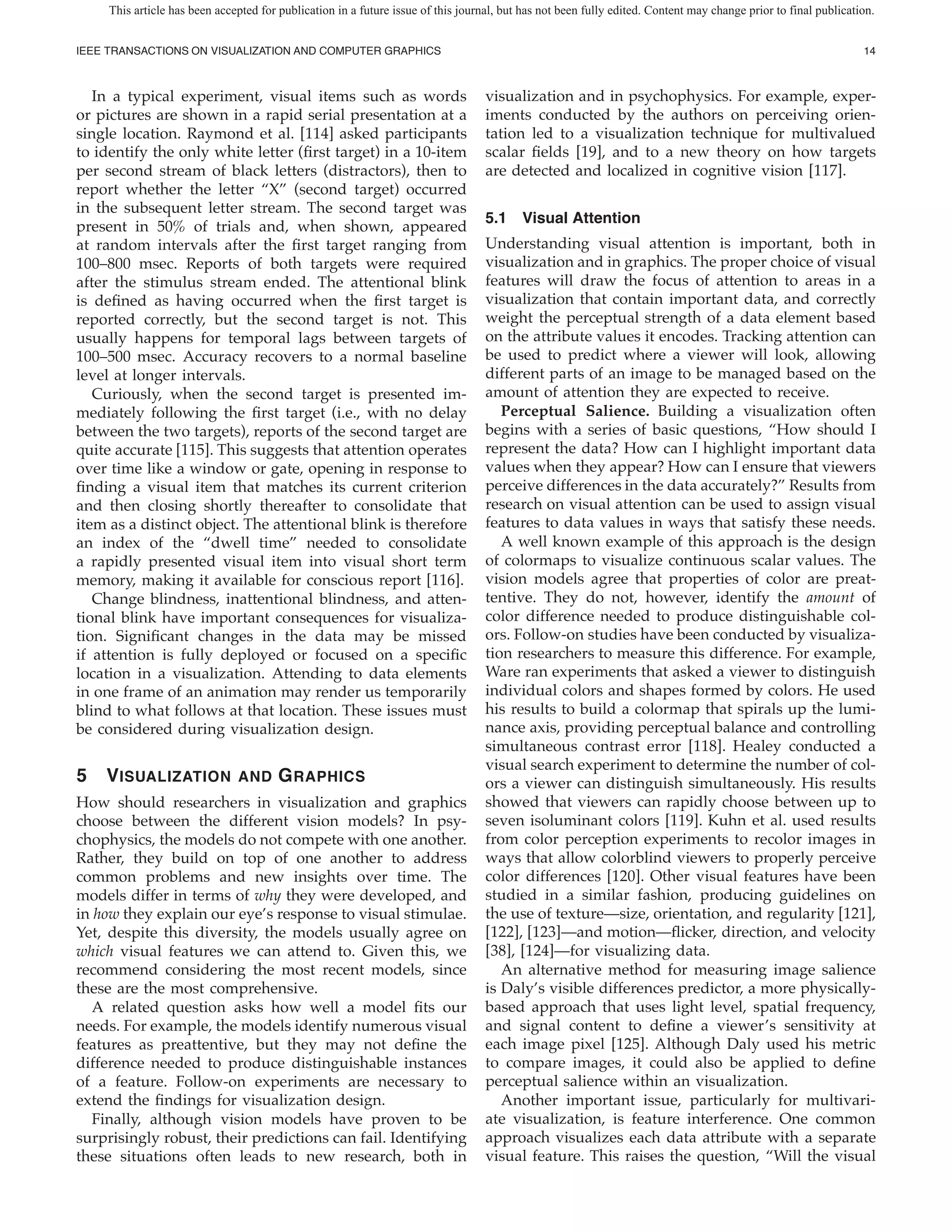 This article has been accepted for publication in a future issue of this journal, but has not been fully edited. Content may change prior to final publication.


IEEE TRANSACTIONS ON VISUALIZATION AND COMPUTER GRAPHICS                                                                                                         14



   In a typical experiment, visual items such as words                             visualization and in psychophysics. For example, exper-
or pictures are shown in a rapid serial presentation at a                          iments conducted by the authors on perceiving orien-
single location. Raymond et al. [114] asked participants                           tation led to a visualization technique for multivalued
to identify the only white letter ( rst target) in a 10-item                       scalar elds [19], and to a new theory on how targets
per second stream of black letters (distractors), then to                          are detected and localized in cognitive vision [117].
report whether the letter “X” (second target) occurred
in the subsequent letter stream. The second target was
                                                                                   5.1 Visual Attention
present in 50% of trials and, when shown, appeared
at random intervals after the rst target ranging from                              Understanding visual attention is important, both in
100–800 msec. Reports of both targets were required                                visualization and in graphics. The proper choice of visual
after the stimulus stream ended. The attentional blink                             features will draw the focus of attention to areas in a
is de ned as having occurred when the rst target is                                visualization that contain important data, and correctly
reported correctly, but the second target is not. This                             weight the perceptual strength of a data element based
usually happens for temporal lags between targets of                               on the attribute values it encodes. Tracking attention can
100–500 msec. Accuracy recovers to a normal baseline                               be used to predict where a viewer will look, allowing
level at longer intervals.                                                         different parts of an image to be managed based on the
   Curiously, when the second target is presented im-                              amount of attention they are expected to receive.
mediately following the rst target (i.e., with no delay                               Perceptual Salience. Building a visualization often
between the two targets), reports of the second target are                         begins with a series of basic questions, “How should I
quite accurate [115]. This suggests that attention operates                        represent the data? How can I highlight important data
over time like a window or gate, opening in response to                            values when they appear? How can I ensure that viewers
  nding a visual item that matches its current criterion                           perceive differences in the data accurately?” Results from
and then closing shortly thereafter to consolidate that                            research on visual attention can be used to assign visual
item as a distinct object. The attentional blink is therefore                      features to data values in ways that satisfy these needs.
an index of the “dwell time” needed to consolidate                                    A well known example of this approach is the design
a rapidly presented visual item into visual short term                             of colormaps to visualize continuous scalar values. The
memory, making it available for conscious report [116].                            vision models agree that properties of color are preat-
   Change blindness, inattentional blindness, and atten-                           tentive. They do not, however, identify the amount of
tional blink have important consequences for visualiza-                            color difference needed to produce distinguishable col-
tion. Signi cant changes in the data may be missed                                 ors. Follow-on studies have been conducted by visualiza-
if attention is fully deployed or focused on a speci c                             tion researchers to measure this difference. For example,
location in a visualization. Attending to data elements                            Ware ran experiments that asked a viewer to distinguish
in one frame of an animation may render us temporarily                             individual colors and shapes formed by colors. He used
blind to what follows at that location. These issues must                          his results to build a colormap that spirals up the lumi-
be considered during visualization design.                                         nance axis, providing perceptual balance and controlling
                                                                                   simultaneous contrast error [118]. Healey conducted a
                                                                                   visual search experiment to determine the number of col-
5   V ISUALIZATION             AND      G RAPHICS                                  ors a viewer can distinguish simultaneously. His results
How should researchers in visualization and graphics                               showed that viewers can rapidly choose between up to
choose between the different vision models? In psy-                                seven isoluminant colors [119]. Kuhn et al. used results
chophysics, the models do not compete with one another.                            from color perception experiments to recolor images in
Rather, they build on top of one another to address                                ways that allow colorblind viewers to properly perceive
common problems and new insights over time. The                                    color differences [120]. Other visual features have been
models differ in terms of why they were developed, and                             studied in a similar fashion, producing guidelines on
in how they explain our eye’s response to visual stimulae.                         the use of texture—size, orientation, and regularity [121],
Yet, despite this diversity, the models usually agree on                           [122], [123]—and motion— icker, direction, and velocity
which visual features we can attend to. Given this, we                             [38], [124]—for visualizing data.
recommend considering the most recent models, since                                   An alternative method for measuring image salience
these are the most comprehensive.                                                  is Daly’s visible differences predictor, a more physically-
   A related question asks how well a model ts our                                 based approach that uses light level, spatial frequency,
needs. For example, the models identify numerous visual                            and signal content to de ne a viewer’s sensitivity at
features as preattentive, but they may not de ne the                               each image pixel [125]. Although Daly used his metric
difference needed to produce distinguishable instances                             to compare images, it could also be applied to de ne
of a feature. Follow-on experiments are necessary to                               perceptual salience within an visualization.
extend the ndings for visualization design.                                           Another important issue, particularly for multivari-
   Finally, although vision models have proven to be                               ate visualization, is feature interference. One common
surprisingly robust, their predictions can fail. Identifying                       approach visualizes each data attribute with a separate
these situations often leads to new research, both in                              visual feature. This raises the question, “Will the visual
 