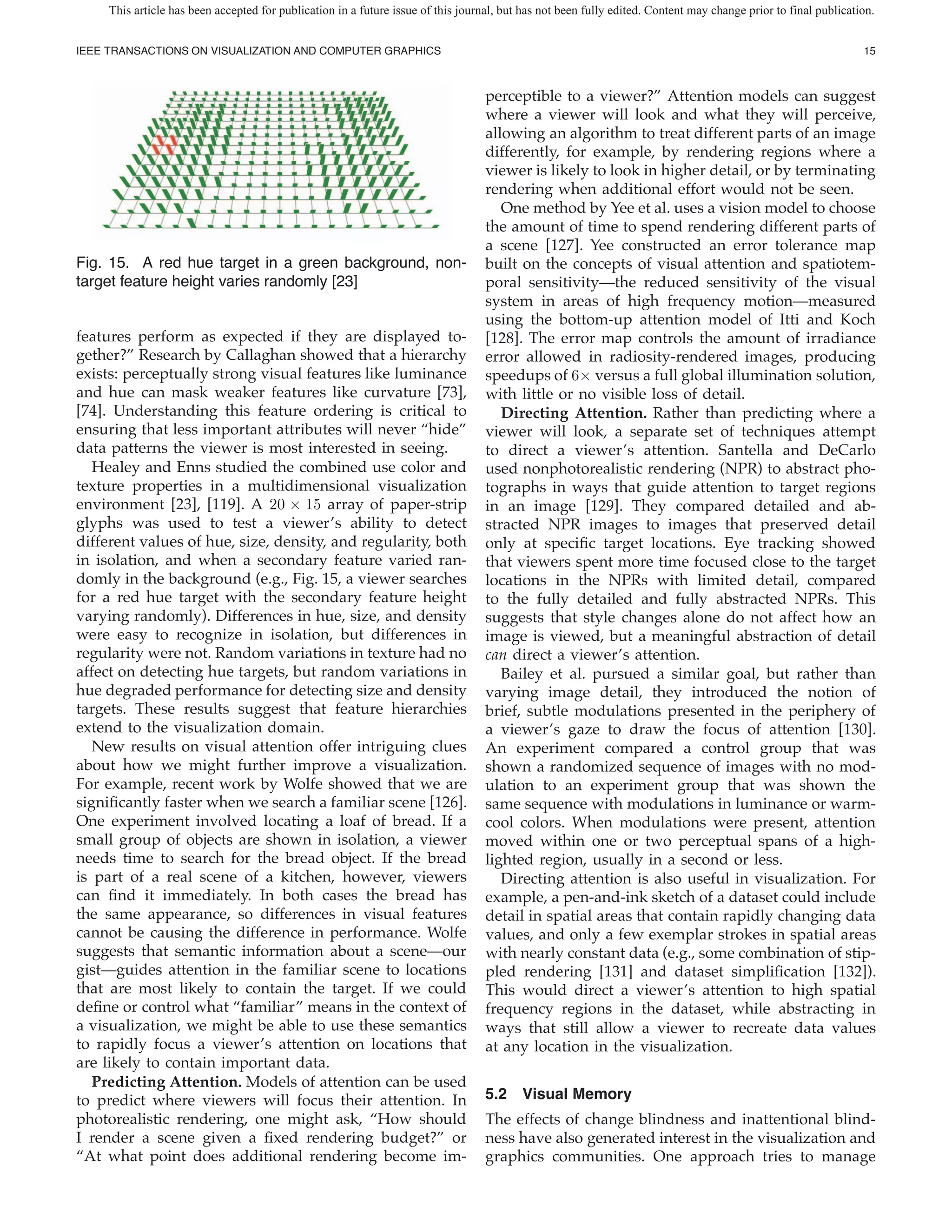 This article has been accepted for publication in a future issue of this journal, but has not been fully edited. Content may change prior to final publication.


IEEE TRANSACTIONS ON VISUALIZATION AND COMPUTER GRAPHICS                                                                                                         15



                                                                                   perceptible to a viewer?” Attention models can suggest
                                                                                   where a viewer will look and what they will perceive,
                                                                                   allowing an algorithm to treat different parts of an image
                                                                                   differently, for example, by rendering regions where a
                                                                                   viewer is likely to look in higher detail, or by terminating
                                                                                   rendering when additional effort would not be seen.
                                                                                      One method by Yee et al. uses a vision model to choose
                                                                                   the amount of time to spend rendering different parts of
                                                                                   a scene [127]. Yee constructed an error tolerance map
Fig. 15. A red hue target in a green background, non-                              built on the concepts of visual attention and spatiotem-
target feature height varies randomly [23]                                         poral sensitivity—the reduced sensitivity of the visual
                                                                                   system in areas of high frequency motion—measured
                                                                                   using the bottom-up attention model of Itti and Koch
features perform as expected if they are displayed to-                             [128]. The error map controls the amount of irradiance
gether?” Research by Callaghan showed that a hierarchy                             error allowed in radiosity-rendered images, producing
exists: perceptually strong visual features like luminance                         speedups of 6× versus a full global illumination solution,
and hue can mask weaker features like curvature [73],                              with little or no visible loss of detail.
[74]. Understanding this feature ordering is critical to                              Directing Attention. Rather than predicting where a
ensuring that less important attributes will never “hide”                          viewer will look, a separate set of techniques attempt
data patterns the viewer is most interested in seeing.                             to direct a viewer’s attention. Santella and DeCarlo
   Healey and Enns studied the combined use color and                              used nonphotorealistic rendering (NPR) to abstract pho-
texture properties in a multidimensional visualization                             tographs in ways that guide attention to target regions
environment [23], [119]. A 20 × 15 array of paper-strip                            in an image [129]. They compared detailed and ab-
glyphs was used to test a viewer’s ability to detect                               stracted NPR images to images that preserved detail
different values of hue, size, density, and regularity, both                       only at speci c target locations. Eye tracking showed
in isolation, and when a secondary feature varied ran-                             that viewers spent more time focused close to the target
domly in the background (e.g., Fig. 15, a viewer searches                          locations in the NPRs with limited detail, compared
for a red hue target with the secondary feature height                             to the fully detailed and fully abstracted NPRs. This
varying randomly). Differences in hue, size, and density                           suggests that style changes alone do not affect how an
were easy to recognize in isolation, but differences in                            image is viewed, but a meaningful abstraction of detail
regularity were not. Random variations in texture had no                           can direct a viewer’s attention.
affect on detecting hue targets, but random variations in                             Bailey et al. pursued a similar goal, but rather than
hue degraded performance for detecting size and density                            varying image detail, they introduced the notion of
targets. These results suggest that feature hierarchies                            brief, subtle modulations presented in the periphery of
extend to the visualization domain.                                                a viewer’s gaze to draw the focus of attention [130].
   New results on visual attention offer intriguing clues                          An experiment compared a control group that was
about how we might further improve a visualization.                                shown a randomized sequence of images with no mod-
For example, recent work by Wolfe showed that we are                               ulation to an experiment group that was shown the
signi cantly faster when we search a familiar scene [126].                         same sequence with modulations in luminance or warm-
One experiment involved locating a loaf of bread. If a                             cool colors. When modulations were present, attention
small group of objects are shown in isolation, a viewer                            moved within one or two perceptual spans of a high-
needs time to search for the bread object. If the bread                            lighted region, usually in a second or less.
is part of a real scene of a kitchen, however, viewers                                Directing attention is also useful in visualization. For
can nd it immediately. In both cases the bread has                                 example, a pen-and-ink sketch of a dataset could include
the same appearance, so differences in visual features                             detail in spatial areas that contain rapidly changing data
cannot be causing the difference in performance. Wolfe                             values, and only a few exemplar strokes in spatial areas
suggests that semantic information about a scene—our                               with nearly constant data (e.g., some combination of stip-
gist—guides attention in the familiar scene to locations                           pled rendering [131] and dataset simpli cation [132]).
that are most likely to contain the target. If we could                            This would direct a viewer’s attention to high spatial
de ne or control what “familiar” means in the context of                           frequency regions in the dataset, while abstracting in
a visualization, we might be able to use these semantics                           ways that still allow a viewer to recreate data values
to rapidly focus a viewer’s attention on locations that                            at any location in the visualization.
are likely to contain important data.
   Predicting Attention. Models of attention can be used
to predict where viewers will focus their attention. In                            5.2 Visual Memory
photorealistic rendering, one might ask, “How should                               The effects of change blindness and inattentional blind-
I render a scene given a xed rendering budget?” or                                 ness have also generated interest in the visualization and
“At what point does additional rendering become im-                                graphics communities. One approach tries to manage
 