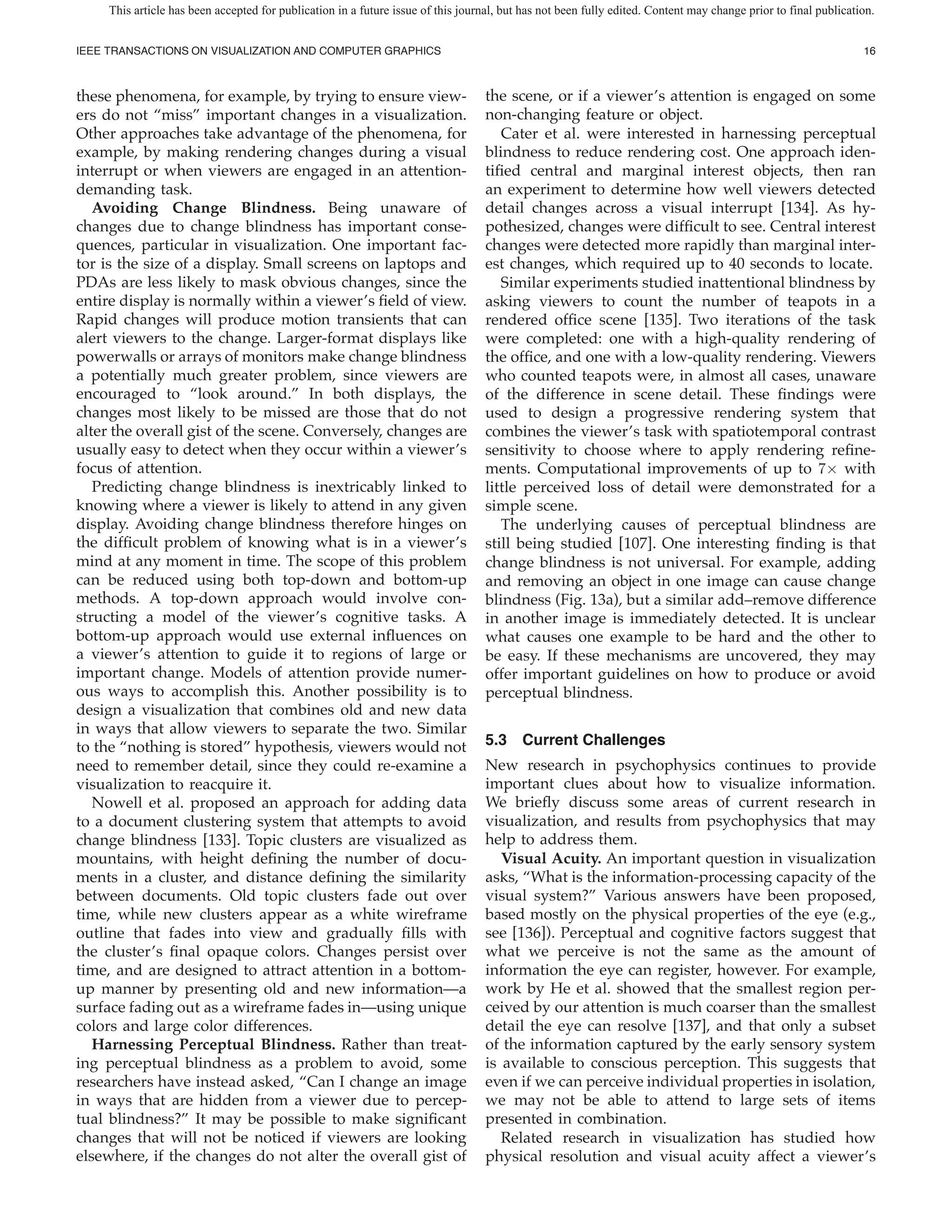 This article has been accepted for publication in a future issue of this journal, but has not been fully edited. Content may change prior to final publication.


IEEE TRANSACTIONS ON VISUALIZATION AND COMPUTER GRAPHICS                                                                                                         16



these phenomena, for example, by trying to ensure view-                            the scene, or if a viewer’s attention is engaged on some
ers do not “miss” important changes in a visualization.                            non-changing feature or object.
Other approaches take advantage of the phenomena, for                                 Cater et al. were interested in harnessing perceptual
example, by making rendering changes during a visual                               blindness to reduce rendering cost. One approach iden-
interrupt or when viewers are engaged in an attention-                             ti ed central and marginal interest objects, then ran
demanding task.                                                                    an experiment to determine how well viewers detected
   Avoiding Change Blindness. Being unaware of                                     detail changes across a visual interrupt [134]. As hy-
changes due to change blindness has important conse-                               pothesized, changes were dif cult to see. Central interest
quences, particular in visualization. One important fac-                           changes were detected more rapidly than marginal inter-
tor is the size of a display. Small screens on laptops and                         est changes, which required up to 40 seconds to locate.
PDAs are less likely to mask obvious changes, since the                               Similar experiments studied inattentional blindness by
entire display is normally within a viewer’s eld of view.                          asking viewers to count the number of teapots in a
Rapid changes will produce motion transients that can                              rendered of ce scene [135]. Two iterations of the task
alert viewers to the change. Larger-format displays like                           were completed: one with a high-quality rendering of
powerwalls or arrays of monitors make change blindness                             the of ce, and one with a low-quality rendering. Viewers
a potentially much greater problem, since viewers are                              who counted teapots were, in almost all cases, unaware
encouraged to “look around.” In both displays, the                                 of the difference in scene detail. These ndings were
changes most likely to be missed are those that do not                             used to design a progressive rendering system that
alter the overall gist of the scene. Conversely, changes are                       combines the viewer’s task with spatiotemporal contrast
usually easy to detect when they occur within a viewer’s                           sensitivity to choose where to apply rendering re ne-
focus of attention.                                                                ments. Computational improvements of up to 7× with
   Predicting change blindness is inextricably linked to                           little perceived loss of detail were demonstrated for a
knowing where a viewer is likely to attend in any given                            simple scene.
display. Avoiding change blindness therefore hinges on                                The underlying causes of perceptual blindness are
the dif cult problem of knowing what is in a viewer’s                              still being studied [107]. One interesting nding is that
mind at any moment in time. The scope of this problem                              change blindness is not universal. For example, adding
can be reduced using both top-down and bottom-up                                   and removing an object in one image can cause change
methods. A top-down approach would involve con-                                    blindness (Fig. 13a), but a similar add–remove difference
structing a model of the viewer’s cognitive tasks. A                               in another image is immediately detected. It is unclear
bottom-up approach would use external in uences on                                 what causes one example to be hard and the other to
a viewer’s attention to guide it to regions of large or                            be easy. If these mechanisms are uncovered, they may
important change. Models of attention provide numer-                               offer important guidelines on how to produce or avoid
ous ways to accomplish this. Another possibility is to                             perceptual blindness.
design a visualization that combines old and new data
in ways that allow viewers to separate the two. Similar
to the “nothing is stored” hypothesis, viewers would not                           5.3 Current Challenges
need to remember detail, since they could re-examine a                             New research in psychophysics continues to provide
visualization to reacquire it.                                                     important clues about how to visualize information.
   Nowell et al. proposed an approach for adding data                              We brie y discuss some areas of current research in
to a document clustering system that attempts to avoid                             visualization, and results from psychophysics that may
change blindness [133]. Topic clusters are visualized as                           help to address them.
mountains, with height de ning the number of docu-                                    Visual Acuity. An important question in visualization
ments in a cluster, and distance de ning the similarity                            asks, “What is the information-processing capacity of the
between documents. Old topic clusters fade out over                                visual system?” Various answers have been proposed,
time, while new clusters appear as a white wireframe                               based mostly on the physical properties of the eye (e.g.,
outline that fades into view and gradually lls with                                see [136]). Perceptual and cognitive factors suggest that
the cluster’s nal opaque colors. Changes persist over                              what we perceive is not the same as the amount of
time, and are designed to attract attention in a bottom-                           information the eye can register, however. For example,
up manner by presenting old and new information—a                                  work by He et al. showed that the smallest region per-
surface fading out as a wireframe fades in—using unique                            ceived by our attention is much coarser than the smallest
colors and large color differences.                                                detail the eye can resolve [137], and that only a subset
   Harnessing Perceptual Blindness. Rather than treat-                             of the information captured by the early sensory system
ing perceptual blindness as a problem to avoid, some                               is available to conscious perception. This suggests that
researchers have instead asked, “Can I change an image                             even if we can perceive individual properties in isolation,
in ways that are hidden from a viewer due to percep-                               we may not be able to attend to large sets of items
tual blindness?” It may be possible to make signi cant                             presented in combination.
changes that will not be noticed if viewers are looking                               Related research in visualization has studied how
elsewhere, if the changes do not alter the overall gist of                         physical resolution and visual acuity affect a viewer’s
 