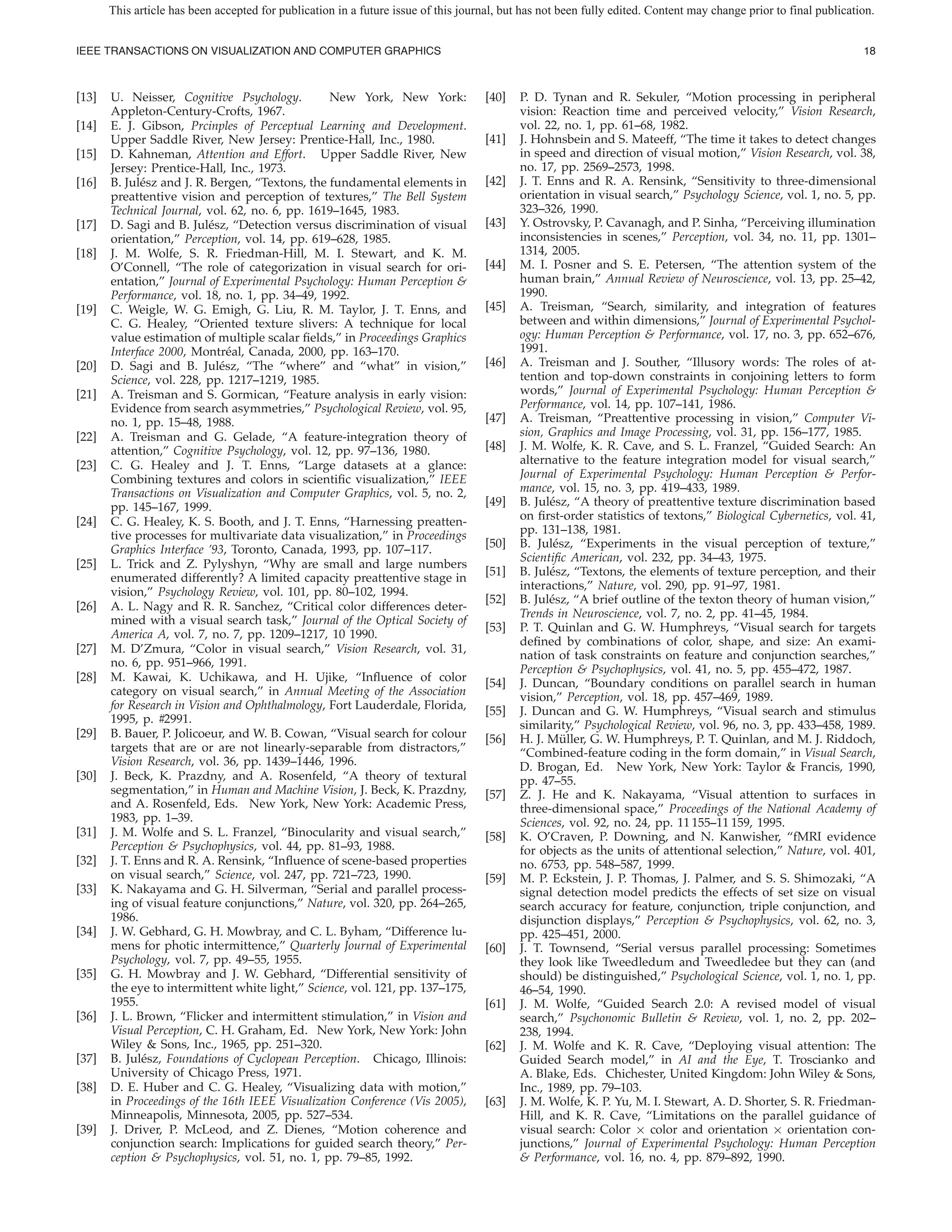 This article has been accepted for publication in a future issue of this journal, but has not been fully edited. Content may change prior to final publication.


IEEE TRANSACTIONS ON VISUALIZATION AND COMPUTER GRAPHICS                                                                                                           18



[13]   U. Neisser, Cognitive Psychology.          New York, New York:                [40]   P. D. Tynan and R. Sekuler, “Motion processing in peripheral
       Appleton-Century-Crofts, 1967.                                                       vision: Reaction time and perceived velocity,” Vision Research,
[14]   E. J. Gibson, Prcinples of Perceptual Learning and Development.                      vol. 22, no. 1, pp. 61–68, 1982.
       Upper Saddle River, New Jersey: Prentice-Hall, Inc., 1980.                    [41]   J. Hohnsbein and S. Mateeff, “The time it takes to detect changes
[15]   D. Kahneman, Attention and Effort. Upper Saddle River, New                           in speed and direction of visual motion,” Vision Research, vol. 38,
       Jersey: Prentice-Hall, Inc., 1973.                                                   no. 17, pp. 2569–2573, 1998.
[16]   B. Jul´ sz and J. R. Bergen, “Textons, the fundamental elements in
              e                                                                      [42]   J. T. Enns and R. A. Rensink, “Sensitivity to three-dimensional
       preattentive vision and perception of textures,” The Bell System                     orientation in visual search,” Psychology Science, vol. 1, no. 5, pp.
       Technical Journal, vol. 62, no. 6, pp. 1619–1645, 1983.                              323–326, 1990.
[17]   D. Sagi and B. Jul´ sz, “Detection versus discrimination of visual
                            e                                                        [43]   Y. Ostrovsky, P. Cavanagh, and P. Sinha, “Perceiving illumination
       orientation,” Perception, vol. 14, pp. 619–628, 1985.                                inconsistencies in scenes,” Perception, vol. 34, no. 11, pp. 1301–
[18]   J. M. Wolfe, S. R. Friedman-Hill, M. I. Stewart, and K. M.                           1314, 2005.
       O’Connell, “The role of categorization in visual search for ori-              [44]   M. I. Posner and S. E. Petersen, “The attention system of the
       entation,” Journal of Experimental Psychology: Human Perception &                    human brain,” Annual Review of Neuroscience, vol. 13, pp. 25–42,
       Performance, vol. 18, no. 1, pp. 34–49, 1992.                                        1990.
[19]   C. Weigle, W. G. Emigh, G. Liu, R. M. Taylor, J. T. Enns, and                 [45]   A. Treisman, “Search, similarity, and integration of features
       C. G. Healey, “Oriented texture slivers: A technique for local                       between and within dimensions,” Journal of Experimental Psychol-
       value estimation of multiple scalar elds,” in Proceedings Graphics                   ogy: Human Perception & Performance, vol. 17, no. 3, pp. 652–676,
       Interface 2000, Montr´ al, Canada, 2000, pp. 163–170.
                                e                                                           1991.
[20]   D. Sagi and B. Jul´ sz, “The “where” and “what” in vision,”
                              e                                                      [46]   A. Treisman and J. Souther, “Illusory words: The roles of at-
       Science, vol. 228, pp. 1217–1219, 1985.                                              tention and top-down constraints in conjoining letters to form
[21]   A. Treisman and S. Gormican, “Feature analysis in early vision:                      words,” Journal of Experimental Psychology: Human Perception &
       Evidence from search asymmetries,” Psychological Review, vol. 95,                    Performance, vol. 14, pp. 107–141, 1986.
       no. 1, pp. 15–48, 1988.                                                       [47]   A. Treisman, “Preattentive processing in vision,” Computer Vi-
[22]   A. Treisman and G. Gelade, “A feature-integration theory of                          sion, Graphics and Image Processing, vol. 31, pp. 156–177, 1985.
       attention,” Cognitive Psychology, vol. 12, pp. 97–136, 1980.                  [48]   J. M. Wolfe, K. R. Cave, and S. L. Franzel, “Guided Search: An
[23]   C. G. Healey and J. T. Enns, “Large datasets at a glance:                            alternative to the feature integration model for visual search,”
       Combining textures and colors in scienti c visualization,” IEEE                      Journal of Experimental Psychology: Human Perception & Perfor-
       Transactions on Visualization and Computer Graphics, vol. 5, no. 2,                  mance, vol. 15, no. 3, pp. 419–433, 1989.
       pp. 145–167, 1999.                                                            [49]   B. Jul´ sz, “A theory of preattentive texture discrimination based
                                                                                                  e
[24]   C. G. Healey, K. S. Booth, and J. T. Enns, “Harnessing preatten-                     on rst-order statistics of textons,” Biological Cybernetics, vol. 41,
       tive processes for multivariate data visualization,” in Proceedings                  pp. 131–138, 1981.
       Graphics Interface ’93, Toronto, Canada, 1993, pp. 107–117.                   [50]   B. Jul´ sz, “Experiments in the visual perception of texture,”
                                                                                                   e
                                                                                            Scienti c American, vol. 232, pp. 34–43, 1975.
[25]   L. Trick and Z. Pylyshyn, “Why are small and large numbers
                                                                                     [51]   B. Jul´ sz, “Textons, the elements of texture perception, and their
                                                                                                  e
       enumerated differently? A limited capacity preattentive stage in
                                                                                            interactions,” Nature, vol. 290, pp. 91–97, 1981.
       vision,” Psychology Review, vol. 101, pp. 80–102, 1994.
                                                                                     [52]   B. Jul´ sz, “A brief outline of the texton theory of human vision,”
                                                                                                  e
[26]   A. L. Nagy and R. R. Sanchez, “Critical color differences deter-
                                                                                            Trends in Neuroscience, vol. 7, no. 2, pp. 41–45, 1984.
       mined with a visual search task,” Journal of the Optical Society of
                                                                                     [53]   P. T. Quinlan and G. W. Humphreys, “Visual search for targets
       America A, vol. 7, no. 7, pp. 1209–1217, 10 1990.
                                                                                            de ned by combinations of color, shape, and size: An exami-
[27]   M. D’Zmura, “Color in visual search,” Vision Research, vol. 31,
                                                                                            nation of task constraints on feature and conjunction searches,”
       no. 6, pp. 951–966, 1991.
                                                                                            Perception & Psychophysics, vol. 41, no. 5, pp. 455–472, 1987.
[28]   M. Kawai, K. Uchikawa, and H. Ujike, “In uence of color                       [54]   J. Duncan, “Boundary conditions on parallel search in human
       category on visual search,” in Annual Meeting of the Association                     vision,” Perception, vol. 18, pp. 457–469, 1989.
       for Research in Vision and Ophthalmology, Fort Lauderdale, Florida,           [55]   J. Duncan and G. W. Humphreys, “Visual search and stimulus
       1995, p. #2991.                                                                      similarity,” Psychological Review, vol. 96, no. 3, pp. 433–458, 1989.
[29]   B. Bauer, P. Jolicoeur, and W. B. Cowan, “Visual search for colour            [56]   H. J. Muller, G. W. Humphreys, P. T. Quinlan, and M. J. Riddoch,
                                                                                                     ¨
       targets that are or are not linearly-separable from distractors,”                    “Combined-feature coding in the form domain,” in Visual Search,
       Vision Research, vol. 36, pp. 1439–1446, 1996.                                       D. Brogan, Ed. New York, New York: Taylor & Francis, 1990,
[30]   J. Beck, K. Prazdny, and A. Rosenfeld, “A theory of textural                         pp. 47–55.
       segmentation,” in Human and Machine Vision, J. Beck, K. Prazdny,              [57]   Z. J. He and K. Nakayama, “Visual attention to surfaces in
       and A. Rosenfeld, Eds. New York, New York: Academic Press,                           three-dimensional space,” Proceedings of the National Academy of
       1983, pp. 1–39.                                                                      Sciences, vol. 92, no. 24, pp. 11 155–11 159, 1995.
[31]   J. M. Wolfe and S. L. Franzel, “Binocularity and visual search,”              [58]   K. O’Craven, P. Downing, and N. Kanwisher, “fMRI evidence
       Perception & Psychophysics, vol. 44, pp. 81–93, 1988.                                for objects as the units of attentional selection,” Nature, vol. 401,
[32]   J. T. Enns and R. A. Rensink, “In uence of scene-based properties                    no. 6753, pp. 548–587, 1999.
       on visual search,” Science, vol. 247, pp. 721–723, 1990.                      [59]   M. P. Eckstein, J. P. Thomas, J. Palmer, and S. S. Shimozaki, “A
[33]   K. Nakayama and G. H. Silverman, “Serial and parallel process-                       signal detection model predicts the effects of set size on visual
       ing of visual feature conjunctions,” Nature, vol. 320, pp. 264–265,                  search accuracy for feature, conjunction, triple conjunction, and
       1986.                                                                                disjunction displays,” Perception & Psychophysics, vol. 62, no. 3,
[34]   J. W. Gebhard, G. H. Mowbray, and C. L. Byham, “Difference lu-                       pp. 425–451, 2000.
       mens for photic intermittence,” Quarterly Journal of Experimental             [60]   J. T. Townsend, “Serial versus parallel processing: Sometimes
       Psychology, vol. 7, pp. 49–55, 1955.                                                 they look like Tweedledum and Tweedledee but they can (and
[35]   G. H. Mowbray and J. W. Gebhard, “Differential sensitivity of                        should) be distinguished,” Psychological Science, vol. 1, no. 1, pp.
       the eye to intermittent white light,” Science, vol. 121, pp. 137–175,                46–54, 1990.
       1955.                                                                         [61]   J. M. Wolfe, “Guided Search 2.0: A revised model of visual
[36]   J. L. Brown, “Flicker and intermittent stimulation,” in Vision and                   search,” Psychonomic Bulletin & Review, vol. 1, no. 2, pp. 202–
       Visual Perception, C. H. Graham, Ed. New York, New York: John                        238, 1994.
       Wiley & Sons, Inc., 1965, pp. 251–320.                                        [62]   J. M. Wolfe and K. R. Cave, “Deploying visual attention: The
[37]   B. Jul´ sz, Foundations of Cyclopean Perception. Chicago, Illinois:
              e                                                                             Guided Search model,” in AI and the Eye, T. Troscianko and
       University of Chicago Press, 1971.                                                   A. Blake, Eds. Chichester, United Kingdom: John Wiley & Sons,
[38]   D. E. Huber and C. G. Healey, “Visualizing data with motion,”                        Inc., 1989, pp. 79–103.
       in Proceedings of the 16th IEEE Visualization Conference (Vis 2005),          [63]   J. M. Wolfe, K. P. Yu, M. I. Stewart, A. D. Shorter, S. R. Friedman-
       Minneapolis, Minnesota, 2005, pp. 527–534.                                           Hill, and K. R. Cave, “Limitations on the parallel guidance of
[39]   J. Driver, P. McLeod, and Z. Dienes, “Motion coherence and                           visual search: Color × color and orientation × orientation con-
       conjunction search: Implications for guided search theory,” Per-                     junctions,” Journal of Experimental Psychology: Human Perception
       ception & Psychophysics, vol. 51, no. 1, pp. 79–85, 1992.                            & Performance, vol. 16, no. 4, pp. 879–892, 1990.
 