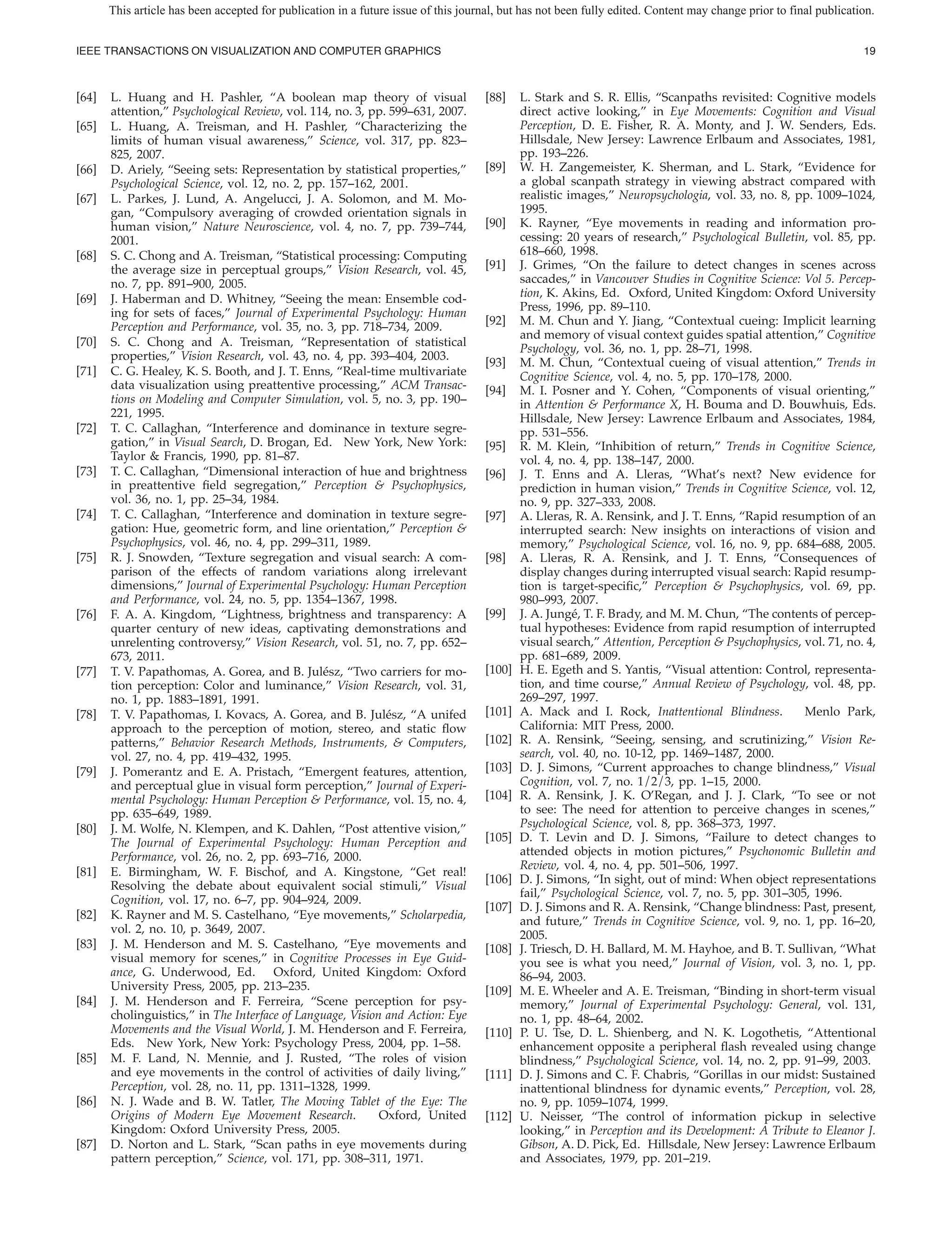 This article has been accepted for publication in a future issue of this journal, but has not been fully edited. Content may change prior to final publication.


IEEE TRANSACTIONS ON VISUALIZATION AND COMPUTER GRAPHICS                                                                                                           19



[64]   L. Huang and H. Pashler, “A boolean map theory of visual                      [88]    L. Stark and S. R. Ellis, “Scanpaths revisited: Cognitive models
       attention,” Psychological Review, vol. 114, no. 3, pp. 599–631, 2007.                 direct active looking,” in Eye Movements: Cognition and Visual
[65]   L. Huang, A. Treisman, and H. Pashler, “Characterizing the                            Perception, D. E. Fisher, R. A. Monty, and J. W. Senders, Eds.
       limits of human visual awareness,” Science, vol. 317, pp. 823–                        Hillsdale, New Jersey: Lawrence Erlbaum and Associates, 1981,
       825, 2007.                                                                            pp. 193–226.
[66]   D. Ariely, “Seeing sets: Representation by statistical properties,”           [89]    W. H. Zangemeister, K. Sherman, and L. Stark, “Evidence for
       Psychological Science, vol. 12, no. 2, pp. 157–162, 2001.                             a global scanpath strategy in viewing abstract compared with
[67]   L. Parkes, J. Lund, A. Angelucci, J. A. Solomon, and M. Mo-                           realistic images,” Neuropsychologia, vol. 33, no. 8, pp. 1009–1024,
       gan, “Compulsory averaging of crowded orientation signals in                          1995.
       human vision,” Nature Neuroscience, vol. 4, no. 7, pp. 739–744,               [90]    K. Rayner, “Eye movements in reading and information pro-
       2001.                                                                                 cessing: 20 years of research,” Psychological Bulletin, vol. 85, pp.
[68]   S. C. Chong and A. Treisman, “Statistical processing: Computing                       618–660, 1998.
       the average size in perceptual groups,” Vision Research, vol. 45,             [91]    J. Grimes, “On the failure to detect changes in scenes across
       no. 7, pp. 891–900, 2005.                                                             saccades,” in Vancouver Studies in Cognitive Science: Vol 5. Percep-
[69]   J. Haberman and D. Whitney, “Seeing the mean: Ensemble cod-                           tion, K. Akins, Ed. Oxford, United Kingdom: Oxford University
       ing for sets of faces,” Journal of Experimental Psychology: Human                     Press, 1996, pp. 89–110.
       Perception and Performance, vol. 35, no. 3, pp. 718–734, 2009.                [92]    M. M. Chun and Y. Jiang, “Contextual cueing: Implicit learning
                                                                                             and memory of visual context guides spatial attention,” Cognitive
[70]   S. C. Chong and A. Treisman, “Representation of statistical
                                                                                             Psychology, vol. 36, no. 1, pp. 28–71, 1998.
       properties,” Vision Research, vol. 43, no. 4, pp. 393–404, 2003.
                                                                                     [93]    M. M. Chun, “Contextual cueing of visual attention,” Trends in
[71]   C. G. Healey, K. S. Booth, and J. T. Enns, “Real-time multivariate                    Cognitive Science, vol. 4, no. 5, pp. 170–178, 2000.
       data visualization using preattentive processing,” ACM Transac-               [94]    M. I. Posner and Y. Cohen, “Components of visual orienting,”
       tions on Modeling and Computer Simulation, vol. 5, no. 3, pp. 190–                    in Attention & Performance X, H. Bouma and D. Bouwhuis, Eds.
       221, 1995.                                                                            Hillsdale, New Jersey: Lawrence Erlbaum and Associates, 1984,
[72]   T. C. Callaghan, “Interference and dominance in texture segre-                        pp. 531–556.
       gation,” in Visual Search, D. Brogan, Ed. New York, New York:                 [95]    R. M. Klein, “Inhibition of return,” Trends in Cognitive Science,
       Taylor & Francis, 1990, pp. 81–87.                                                    vol. 4, no. 4, pp. 138–147, 2000.
[73]   T. C. Callaghan, “Dimensional interaction of hue and brightness               [96]    J. T. Enns and A. Lleras, “What’s next? New evidence for
       in preattentive eld segregation,” Perception & Psychophysics,                         prediction in human vision,” Trends in Cognitive Science, vol. 12,
       vol. 36, no. 1, pp. 25–34, 1984.                                                      no. 9, pp. 327–333, 2008.
[74]   T. C. Callaghan, “Interference and domination in texture segre-               [97]    A. Lleras, R. A. Rensink, and J. T. Enns, “Rapid resumption of an
       gation: Hue, geometric form, and line orientation,” Perception &                      interrupted search: New insights on interactions of vision and
       Psychophysics, vol. 46, no. 4, pp. 299–311, 1989.                                     memory,” Psychological Science, vol. 16, no. 9, pp. 684–688, 2005.
[75]   R. J. Snowden, “Texture segregation and visual search: A com-                 [98]    A. Lleras, R. A. Rensink, and J. T. Enns, “Consequences of
       parison of the effects of random variations along irrelevant                          display changes during interrupted visual search: Rapid resump-
       dimensions,” Journal of Experimental Psychology: Human Perception                     tion is target-speci c,” Perception & Psychophysics, vol. 69, pp.
       and Performance, vol. 24, no. 5, pp. 1354–1367, 1998.                                 980–993, 2007.
[76]   F. A. A. Kingdom, “Lightness, brightness and transparency: A                  [99]    J. A. Jung´ , T. F. Brady, and M. M. Chun, “The contents of percep-
                                                                                                        e
       quarter century of new ideas, captivating demonstrations and                          tual hypotheses: Evidence from rapid resumption of interrupted
       unrelenting controversy,” Vision Research, vol. 51, no. 7, pp. 652–                   visual search,” Attention, Perception & Psychophysics, vol. 71, no. 4,
       673, 2011.                                                                            pp. 681–689, 2009.
[77]   T. V. Papathomas, A. Gorea, and B. Jul´ sz, “Two carriers for mo-
                                                e                                    [100]   H. E. Egeth and S. Yantis, “Visual attention: Control, representa-
       tion perception: Color and luminance,” Vision Research, vol. 31,                      tion, and time course,” Annual Review of Psychology, vol. 48, pp.
       no. 1, pp. 1883–1891, 1991.                                                           269–297, 1997.
[78]   T. V. Papathomas, I. Kovacs, A. Gorea, and B. Jul´ sz, “A unifed
                                                             e                       [101]   A. Mack and I. Rock, Inattentional Blindness.           Menlo Park,
       approach to the perception of motion, stereo, and static ow                           California: MIT Press, 2000.
       patterns,” Behavior Research Methods, Instruments, & Computers,               [102]   R. A. Rensink, “Seeing, sensing, and scrutinizing,” Vision Re-
       vol. 27, no. 4, pp. 419–432, 1995.                                                    search, vol. 40, no. 10-12, pp. 1469–1487, 2000.
[79]   J. Pomerantz and E. A. Pristach, “Emergent features, attention,               [103]   D. J. Simons, “Current approaches to change blindness,” Visual
       and perceptual glue in visual form perception,” Journal of Experi-                    Cognition, vol. 7, no. 1/2/3, pp. 1–15, 2000.
       mental Psychology: Human Perception & Performance, vol. 15, no. 4,            [104]   R. A. Rensink, J. K. O’Regan, and J. J. Clark, “To see or not
       pp. 635–649, 1989.                                                                    to see: The need for attention to perceive changes in scenes,”
[80]   J. M. Wolfe, N. Klempen, and K. Dahlen, “Post attentive vision,”                      Psychological Science, vol. 8, pp. 368–373, 1997.
       The Journal of Experimental Psychology: Human Perception and                  [105]   D. T. Levin and D. J. Simons, “Failure to detect changes to
       Performance, vol. 26, no. 2, pp. 693–716, 2000.                                       attended objects in motion pictures,” Psychonomic Bulletin and
                                                                                             Review, vol. 4, no. 4, pp. 501–506, 1997.
[81]   E. Birmingham, W. F. Bischof, and A. Kingstone, “Get real!
                                                                                     [106]   D. J. Simons, “In sight, out of mind: When object representations
       Resolving the debate about equivalent social stimuli,” Visual
                                                                                             fail,” Psychological Science, vol. 7, no. 5, pp. 301–305, 1996.
       Cognition, vol. 17, no. 6–7, pp. 904–924, 2009.
                                                                                     [107]   D. J. Simons and R. A. Rensink, “Change blindness: Past, present,
[82]   K. Rayner and M. S. Castelhano, “Eye movements,” Scholarpedia,                        and future,” Trends in Cognitive Science, vol. 9, no. 1, pp. 16–20,
       vol. 2, no. 10, p. 3649, 2007.                                                        2005.
[83]   J. M. Henderson and M. S. Castelhano, “Eye movements and                      [108]   J. Triesch, D. H. Ballard, M. M. Hayhoe, and B. T. Sullivan, “What
       visual memory for scenes,” in Cognitive Processes in Eye Guid-                        you see is what you need,” Journal of Vision, vol. 3, no. 1, pp.
       ance, G. Underwood, Ed. Oxford, United Kingdom: Oxford                                86–94, 2003.
       University Press, 2005, pp. 213–235.                                          [109]   M. E. Wheeler and A. E. Treisman, “Binding in short-term visual
[84]   J. M. Henderson and F. Ferreira, “Scene perception for psy-                           memory,” Journal of Experimental Psychology: General, vol. 131,
       cholinguistics,” in The Interface of Language, Vision and Action: Eye                 no. 1, pp. 48–64, 2002.
       Movements and the Visual World, J. M. Henderson and F. Ferreira,              [110]   P. U. Tse, D. L. Shienberg, and N. K. Logothetis, “Attentional
       Eds. New York, New York: Psychology Press, 2004, pp. 1–58.                            enhancement opposite a peripheral ash revealed using change
[85]   M. F. Land, N. Mennie, and J. Rusted, “The roles of vision                            blindness,” Psychological Science, vol. 14, no. 2, pp. 91–99, 2003.
       and eye movements in the control of activities of daily living,”              [111]   D. J. Simons and C. F. Chabris, “Gorillas in our midst: Sustained
       Perception, vol. 28, no. 11, pp. 1311–1328, 1999.                                     inattentional blindness for dynamic events,” Perception, vol. 28,
[86]   N. J. Wade and B. W. Tatler, The Moving Tablet of the Eye: The                        no. 9, pp. 1059–1074, 1999.
       Origins of Modern Eye Movement Research.             Oxford, United           [112]   U. Neisser, “The control of information pickup in selective
       Kingdom: Oxford University Press, 2005.                                               looking,” in Perception and its Development: A Tribute to Eleanor J.
[87]   D. Norton and L. Stark, “Scan paths in eye movements during                           Gibson, A. D. Pick, Ed. Hillsdale, New Jersey: Lawrence Erlbaum
       pattern perception,” Science, vol. 171, pp. 308–311, 1971.                            and Associates, 1979, pp. 201–219.
 
