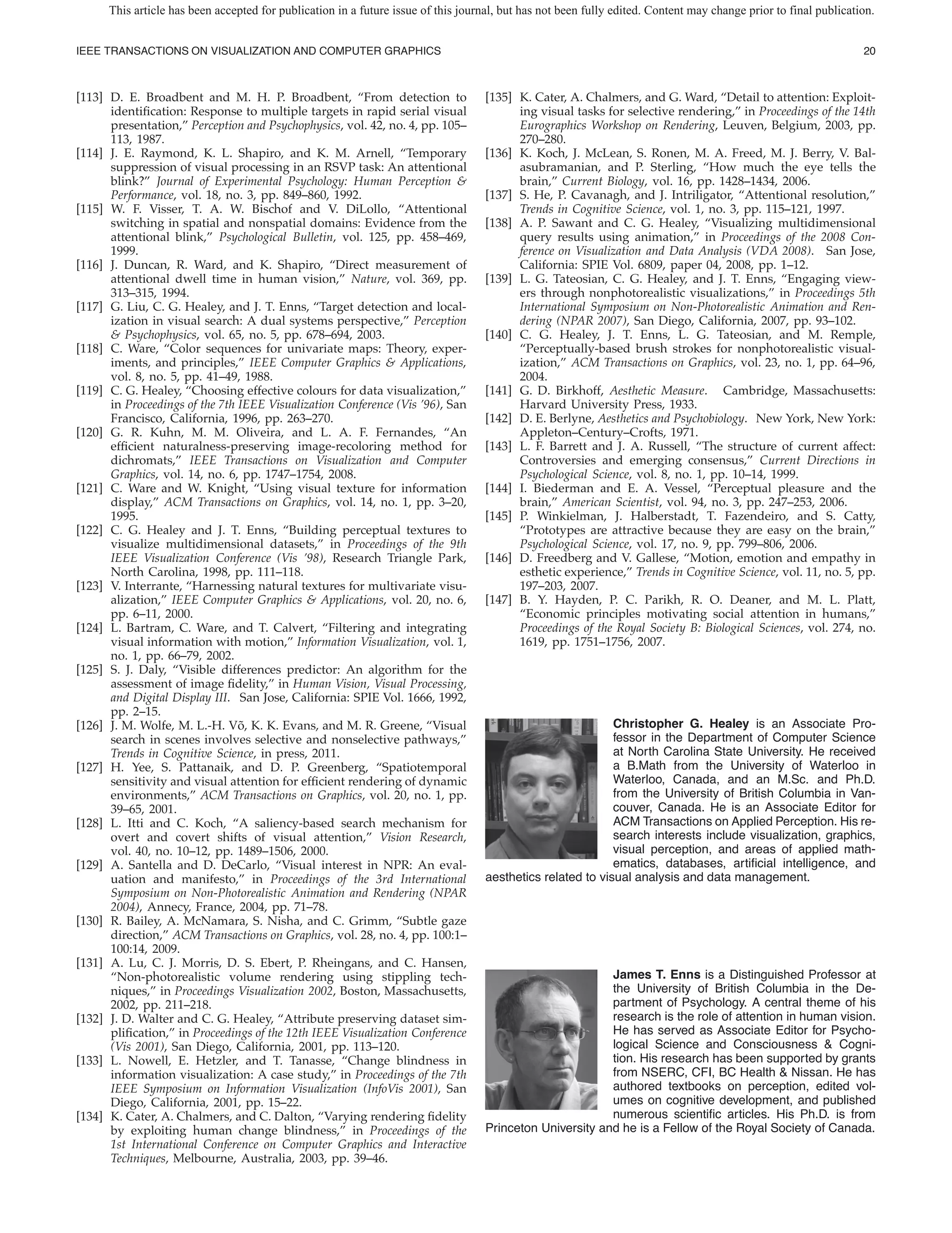 This article has been accepted for publication in a future issue of this journal, but has not been fully edited. Content may change prior to final publication.


IEEE TRANSACTIONS ON VISUALIZATION AND COMPUTER GRAPHICS                                                                                                          20



[113] D. E. Broadbent and M. H. P. Broadbent, “From detection to                    [135] K. Cater, A. Chalmers, and G. Ward, “Detail to attention: Exploit-
      identi cation: Response to multiple targets in rapid serial visual                  ing visual tasks for selective rendering,” in Proceedings of the 14th
      presentation,” Perception and Psychophysics, vol. 42, no. 4, pp. 105–               Eurographics Workshop on Rendering, Leuven, Belgium, 2003, pp.
      113, 1987.                                                                          270–280.
[114] J. E. Raymond, K. L. Shapiro, and K. M. Arnell, “Temporary                    [136] K. Koch, J. McLean, S. Ronen, M. A. Freed, M. J. Berry, V. Bal-
      suppression of visual processing in an RSVP task: An attentional                    asubramanian, and P. Sterling, “How much the eye tells the
      blink?” Journal of Experimental Psychology: Human Perception &                      brain,” Current Biology, vol. 16, pp. 1428–1434, 2006.
      Performance, vol. 18, no. 3, pp. 849–860, 1992.                               [137] S. He, P. Cavanagh, and J. Intriligator, “Attentional resolution,”
[115] W. F. Visser, T. A. W. Bischof and V. DiLollo, “Attentional                         Trends in Cognitive Science, vol. 1, no. 3, pp. 115–121, 1997.
      switching in spatial and nonspatial domains: Evidence from the                [138] A. P. Sawant and C. G. Healey, “Visualizing multidimensional
      attentional blink,” Psychological Bulletin, vol. 125, pp. 458–469,                  query results using animation,” in Proceedings of the 2008 Con-
      1999.                                                                               ference on Visualization and Data Analysis (VDA 2008). San Jose,
[116] J. Duncan, R. Ward, and K. Shapiro, “Direct measurement of                          California: SPIE Vol. 6809, paper 04, 2008, pp. 1–12.
      attentional dwell time in human vision,” Nature, vol. 369, pp.                [139] L. G. Tateosian, C. G. Healey, and J. T. Enns, “Engaging view-
      313–315, 1994.                                                                      ers through nonphotorealistic visualizations,” in Proceedings 5th
[117] G. Liu, C. G. Healey, and J. T. Enns, “Target detection and local-                  International Symposium on Non-Photorealistic Animation and Ren-
      ization in visual search: A dual systems perspective,” Perception                   dering (NPAR 2007), San Diego, California, 2007, pp. 93–102.
      & Psychophysics, vol. 65, no. 5, pp. 678–694, 2003.                           [140] C. G. Healey, J. T. Enns, L. G. Tateosian, and M. Remple,
[118] C. Ware, “Color sequences for univariate maps: Theory, exper-                       “Perceptually-based brush strokes for nonphotorealistic visual-
      iments, and principles,” IEEE Computer Graphics & Applications,                     ization,” ACM Transactions on Graphics, vol. 23, no. 1, pp. 64–96,
      vol. 8, no. 5, pp. 41–49, 1988.                                                     2004.
[119] C. G. Healey, “Choosing effective colours for data visualization,”            [141] G. D. Birkhoff, Aesthetic Measure. Cambridge, Massachusetts:
      in Proceedings of the 7th IEEE Visualization Conference (Vis ’96), San              Harvard University Press, 1933.
      Francisco, California, 1996, pp. 263–270.                                     [142] D. E. Berlyne, Aesthetics and Psychobiology. New York, New York:
[120] G. R. Kuhn, M. M. Oliveira, and L. A. F. Fernandes, “An                             Appleton–Century–Crofts, 1971.
      ef cient naturalness-preserving image-recoloring method for                   [143] L. F. Barrett and J. A. Russell, “The structure of current affect:
      dichromats,” IEEE Transactions on Visualization and Computer                        Controversies and emerging consensus,” Current Directions in
      Graphics, vol. 14, no. 6, pp. 1747–1754, 2008.                                      Psychological Science, vol. 8, no. 1, pp. 10–14, 1999.
[121] C. Ware and W. Knight, “Using visual texture for information                  [144] I. Biederman and E. A. Vessel, “Perceptual pleasure and the
      display,” ACM Transactions on Graphics, vol. 14, no. 1, pp. 3–20,                   brain,” American Scientist, vol. 94, no. 3, pp. 247–253, 2006.
      1995.                                                                         [145] P. Winkielman, J. Halberstadt, T. Fazendeiro, and S. Catty,
[122] C. G. Healey and J. T. Enns, “Building perceptual textures to                       “Prototypes are attractive because they are easy on the brain,”
      visualize multidimensional datasets,” in Proceedings of the 9th                     Psychological Science, vol. 17, no. 9, pp. 799–806, 2006.
      IEEE Visualization Conference (Vis ’98), Research Triangle Park,              [146] D. Freedberg and V. Gallese, “Motion, emotion and empathy in
      North Carolina, 1998, pp. 111–118.                                                  esthetic experience,” Trends in Cognitive Science, vol. 11, no. 5, pp.
[123] V. Interrante, “Harnessing natural textures for multivariate visu-                  197–203, 2007.
      alization,” IEEE Computer Graphics & Applications, vol. 20, no. 6,            [147] B. Y. Hayden, P. C. Parikh, R. O. Deaner, and M. L. Platt,
      pp. 6–11, 2000.                                                                     “Economic principles motivating social attention in humans,”
[124] L. Bartram, C. Ware, and T. Calvert, “Filtering and integrating                     Proceedings of the Royal Society B: Biological Sciences, vol. 274, no.
      visual information with motion,” Information Visualization, vol. 1,                 1619, pp. 1751–1756, 2007.
      no. 1, pp. 66–79, 2002.
[125] S. J. Daly, “Visible differences predictor: An algorithm for the
      assessment of image delity,” in Human Vision, Visual Processing,
      and Digital Display III. San Jose, California: SPIE Vol. 1666, 1992,
      pp. 2–15.
[126] J. M. Wolfe, M. L.-H. Vo, K. K. Evans, and M. R. Greene, “Visual
                                ˜                                                                            Christopher G. Healey is an Associate Pro-
      search in scenes involves selective and nonselective pathways,”                                        fessor in the Department of Computer Science
      Trends in Cognitive Science, in press, 2011.                                                           at North Carolina State University. He received
[127] H. Yee, S. Pattanaik, and D. P. Greenberg, “Spatiotemporal                                             a B.Math from the University of Waterloo in
      sensitivity and visual attention for ef cient rendering of dynamic                                     Waterloo, Canada, and an M.Sc. and Ph.D.
      environments,” ACM Transactions on Graphics, vol. 20, no. 1, pp.                                       from the University of British Columbia in Van-
      39–65, 2001.                                                                                           couver, Canada. He is an Associate Editor for
[128] L. Itti and C. Koch, “A saliency-based search mechanism for                                            ACM Transactions on Applied Perception. His re-
      overt and covert shifts of visual attention,” Vision Research,                                         search interests include visualization, graphics,
      vol. 40, no. 10–12, pp. 1489–1506, 2000.                                                               visual perception, and areas of applied math-
[129] A. Santella and D. DeCarlo, “Visual interest in NPR: An eval-                                          ematics, databases, arti cial intelligence, and
      uation and manifesto,” in Proceedings of the 3rd International                aesthetics related to visual analysis and data management.
      Symposium on Non-Photorealistic Animation and Rendering (NPAR
      2004), Annecy, France, 2004, pp. 71–78.
[130] R. Bailey, A. McNamara, S. Nisha, and C. Grimm, “Subtle gaze
      direction,” ACM Transactions on Graphics, vol. 28, no. 4, pp. 100:1–
      100:14, 2009.
[131] A. Lu, C. J. Morris, D. S. Ebert, P. Rheingans, and C. Hansen,
      “Non-photorealistic volume rendering using stippling tech-                                           James T. Enns is a Distinguished Professor at
      niques,” in Proceedings Visualization 2002, Boston, Massachusetts,                                   the University of British Columbia in the De-
      2002, pp. 211–218.                                                                                   partment of Psychology. A central theme of his
[132] J. D. Walter and C. G. Healey, “Attribute preserving dataset sim-                                    research is the role of attention in human vision.
      pli cation,” in Proceedings of the 12th IEEE Visualization Conference                                He has served as Associate Editor for Psycho-
      (Vis 2001), San Diego, California, 2001, pp. 113–120.                                                logical Science and Consciousness & Cogni-
[133] L. Nowell, E. Hetzler, and T. Tanasse, “Change blindness in                                          tion. His research has been supported by grants
      information visualization: A case study,” in Proceedings of the 7th                                  from NSERC, CFI, BC Health & Nissan. He has
      IEEE Symposium on Information Visualization (InfoVis 2001), San                                      authored textbooks on perception, edited vol-
      Diego, California, 2001, pp. 15–22.                                                                  umes on cognitive development, and published
[134] K. Cater, A. Chalmers, and C. Dalton, “Varying rendering delity                                      numerous scienti c articles. His Ph.D. is from
      by exploiting human change blindness,” in Proceedings of the                  Princeton University and he is a Fellow of the Royal Society of Canada.
      1st International Conference on Computer Graphics and Interactive
      Techniques, Melbourne, Australia, 2003, pp. 39–46.
 