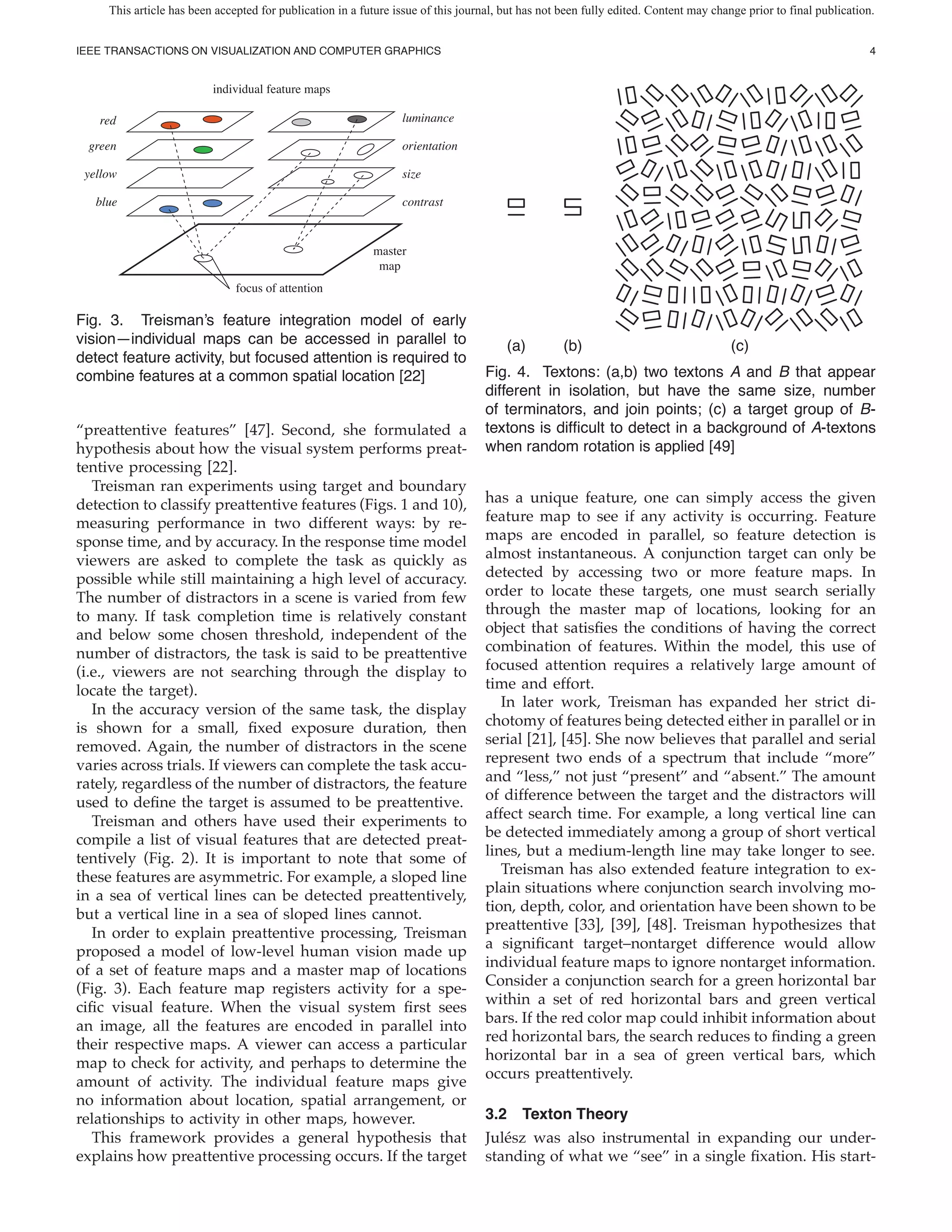 This article has been accepted for publication in a future issue of this journal, but has not been fully edited. Content may change prior to final publication.


IEEE TRANSACTIONS ON VISUALIZATION AND COMPUTER GRAPHICS                                                                                                           4


                          individual feature maps

   red                                                           luminance

 green                                                           orientation

 yellow                                                          size

   blue                                                          contrast


                                                           master
                                                            map
                               focus of attention

Fig. 3. Treisman’s feature integration model of early
vision—individual maps can be accessed in parallel to                                  (a)         (b)                                (c)
detect feature activity, but focused attention is required to
combine features at a common spatial location [22]                                 Fig. 4. Textons: (a,b) two textons A and B that appear
                                                                                   different in isolation, but have the same size, number
                                                                                   of terminators, and join points; (c) a target group of B-
“preattentive features” [47]. Second, she formulated a                             textons is dif cult to detect in a background of A-textons
hypothesis about how the visual system performs preat-                             when random rotation is applied [49]
tentive processing [22].
   Treisman ran experiments using target and boundary
detection to classify preattentive features (Figs. 1 and 10),                      has a unique feature, one can simply access the given
measuring performance in two different ways: by re-                                feature map to see if any activity is occurring. Feature
sponse time, and by accuracy. In the response time model                           maps are encoded in parallel, so feature detection is
viewers are asked to complete the task as quickly as                               almost instantaneous. A conjunction target can only be
possible while still maintaining a high level of accuracy.                         detected by accessing two or more feature maps. In
The number of distractors in a scene is varied from few                            order to locate these targets, one must search serially
to many. If task completion time is relatively constant                            through the master map of locations, looking for an
and below some chosen threshold, independent of the                                object that satis es the conditions of having the correct
number of distractors, the task is said to be preattentive                         combination of features. Within the model, this use of
(i.e., viewers are not searching through the display to                            focused attention requires a relatively large amount of
locate the target).                                                                time and effort.
   In the accuracy version of the same task, the display                              In later work, Treisman has expanded her strict di-
is shown for a small, xed exposure duration, then                                  chotomy of features being detected either in parallel or in
removed. Again, the number of distractors in the scene                             serial [21], [45]. She now believes that parallel and serial
varies across trials. If viewers can complete the task accu-                       represent two ends of a spectrum that include “more”
rately, regardless of the number of distractors, the feature                       and “less,” not just “present” and “absent.” The amount
used to de ne the target is assumed to be preattentive.                            of difference between the target and the distractors will
   Treisman and others have used their experiments to                              affect search time. For example, a long vertical line can
compile a list of visual features that are detected preat-                         be detected immediately among a group of short vertical
tentively (Fig. 2). It is important to note that some of                           lines, but a medium-length line may take longer to see.
                                                                                      Treisman has also extended feature integration to ex-
these features are asymmetric. For example, a sloped line
                                                                                   plain situations where conjunction search involving mo-
in a sea of vertical lines can be detected preattentively,
                                                                                   tion, depth, color, and orientation have been shown to be
but a vertical line in a sea of sloped lines cannot.
                                                                                   preattentive [33], [39], [48]. Treisman hypothesizes that
   In order to explain preattentive processing, Treisman
                                                                                   a signi cant target–nontarget difference would allow
proposed a model of low-level human vision made up
                                                                                   individual feature maps to ignore nontarget information.
of a set of feature maps and a master map of locations
                                                                                   Consider a conjunction search for a green horizontal bar
(Fig. 3). Each feature map registers activity for a spe-
                                                                                   within a set of red horizontal bars and green vertical
ci c visual feature. When the visual system rst sees
                                                                                   bars. If the red color map could inhibit information about
an image, all the features are encoded in parallel into
                                                                                   red horizontal bars, the search reduces to nding a green
their respective maps. A viewer can access a particular
                                                                                   horizontal bar in a sea of green vertical bars, which
map to check for activity, and perhaps to determine the
                                                                                   occurs preattentively.
amount of activity. The individual feature maps give
no information about location, spatial arrangement, or
relationships to activity in other maps, however.                                  3.2 Texton Theory
   This framework provides a general hypothesis that                               Jul´ sz was also instrumental in expanding our under-
                                                                                      e
explains how preattentive processing occurs. If the target                         standing of what we “see” in a single xation. His start-
 