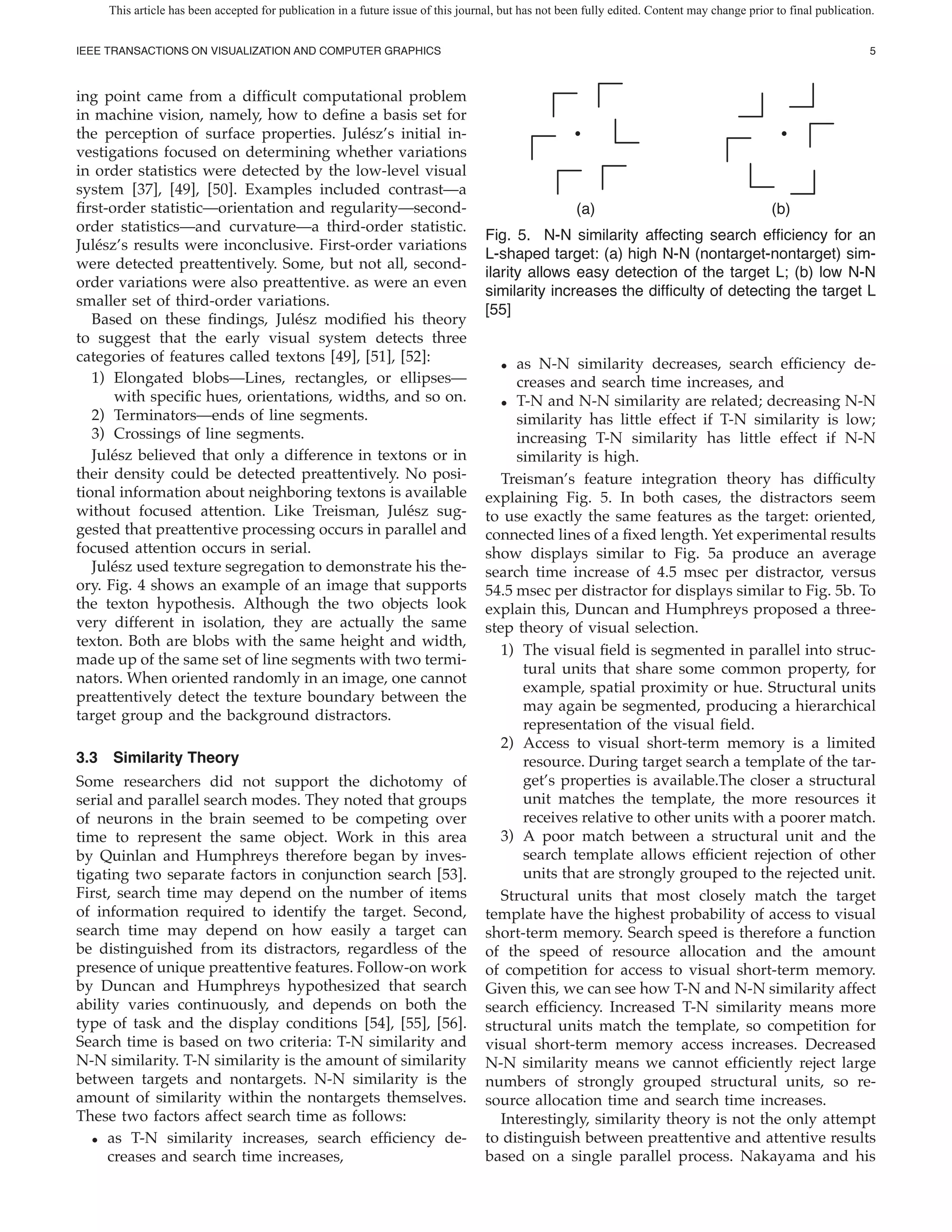 This article has been accepted for publication in a future issue of this journal, but has not been fully edited. Content may change prior to final publication.


IEEE TRANSACTIONS ON VISUALIZATION AND COMPUTER GRAPHICS                                                                                                           5



ing point came from a dif cult computational problem
in machine vision, namely, how to de ne a basis set for
the perception of surface properties. Jul´ sz’s initial in-
                                            e
vestigations focused on determining whether variations
in order statistics were detected by the low-level visual
system [37], [49], [50]. Examples included contrast—a
  rst-order statistic—orientation and regularity—second-                                              (a)                                     (b)
order statistics—and curvature—a third-order statistic.
                                                                                   Fig. 5. N-N similarity affecting search ef ciency for an
Jul´ sz’s results were inconclusive. First-order variations
    e
                                                                                   L-shaped target: (a) high N-N (nontarget-nontarget) sim-
were detected preattentively. Some, but not all, second-
                                                                                   ilarity allows easy detection of the target L; (b) low N-N
order variations were also preattentive. as were an even
                                                                                   similarity increases the dif culty of detecting the target L
smaller set of third-order variations.
                                                                                   [55]
   Based on these ndings, Jul´ sz modi ed his theory
                                  e
to suggest that the early visual system detects three
categories of features called textons [49], [51], [52]:                               • as N-N similarity decreases, search ef ciency de-
   1) Elongated blobs—Lines, rectangles, or ellipses—                                   creases and search time increases, and
       with speci c hues, orientations, widths, and so on.                            • T-N and N-N similarity are related; decreasing N-N
   2) Terminators—ends of line segments.                                                similarity has little effect if T-N similarity is low;
   3) Crossings of line segments.                                                       increasing T-N similarity has little effect if N-N
   Jul´ sz believed that only a difference in textons or in
      e                                                                                 similarity is high.
their density could be detected preattentively. No posi-                              Treisman’s feature integration theory has dif culty
tional information about neighboring textons is available                          explaining Fig. 5. In both cases, the distractors seem
without focused attention. Like Treisman, Jul´ sz sug-
                                                   e                               to use exactly the same features as the target: oriented,
gested that preattentive processing occurs in parallel and                         connected lines of a xed length. Yet experimental results
focused attention occurs in serial.                                                show displays similar to Fig. 5a produce an average
   Jul´ sz used texture segregation to demonstrate his the-
      e                                                                            search time increase of 4.5 msec per distractor, versus
ory. Fig. 4 shows an example of an image that supports                             54.5 msec per distractor for displays similar to Fig. 5b. To
the texton hypothesis. Although the two objects look                               explain this, Duncan and Humphreys proposed a three-
very different in isolation, they are actually the same                            step theory of visual selection.
texton. Both are blobs with the same height and width,
                                                                                      1) The visual eld is segmented in parallel into struc-
made up of the same set of line segments with two termi-
                                                                                         tural units that share some common property, for
nators. When oriented randomly in an image, one cannot
                                                                                         example, spatial proximity or hue. Structural units
preattentively detect the texture boundary between the
                                                                                         may again be segmented, producing a hierarchical
target group and the background distractors.
                                                                                         representation of the visual eld.
                                                                                      2) Access to visual short-term memory is a limited
3.3 Similarity Theory                                                                    resource. During target search a template of the tar-
Some researchers did not support the dichotomy of                                        get’s properties is available.The closer a structural
serial and parallel search modes. They noted that groups                                 unit matches the template, the more resources it
of neurons in the brain seemed to be competing over                                      receives relative to other units with a poorer match.
time to represent the same object. Work in this area                                  3) A poor match between a structural unit and the
by Quinlan and Humphreys therefore began by inves-                                       search template allows ef cient rejection of other
tigating two separate factors in conjunction search [53].                                units that are strongly grouped to the rejected unit.
First, search time may depend on the number of items                                  Structural units that most closely match the target
of information required to identify the target. Second,                            template have the highest probability of access to visual
search time may depend on how easily a target can                                  short-term memory. Search speed is therefore a function
be distinguished from its distractors, regardless of the                           of the speed of resource allocation and the amount
presence of unique preattentive features. Follow-on work                           of competition for access to visual short-term memory.
by Duncan and Humphreys hypothesized that search                                   Given this, we can see how T-N and N-N similarity affect
ability varies continuously, and depends on both the                               search ef ciency. Increased T-N similarity means more
type of task and the display conditions [54], [55], [56].                          structural units match the template, so competition for
Search time is based on two criteria: T-N similarity and                           visual short-term memory access increases. Decreased
N-N similarity. T-N similarity is the amount of similarity                         N-N similarity means we cannot ef ciently reject large
between targets and nontargets. N-N similarity is the                              numbers of strongly grouped structural units, so re-
amount of similarity within the nontargets themselves.                             source allocation time and search time increases.
These two factors affect search time as follows:                                      Interestingly, similarity theory is not the only attempt
   • as T-N similarity increases, search ef ciency de-                             to distinguish between preattentive and attentive results
     creases and search time increases,                                            based on a single parallel process. Nakayama and his
 