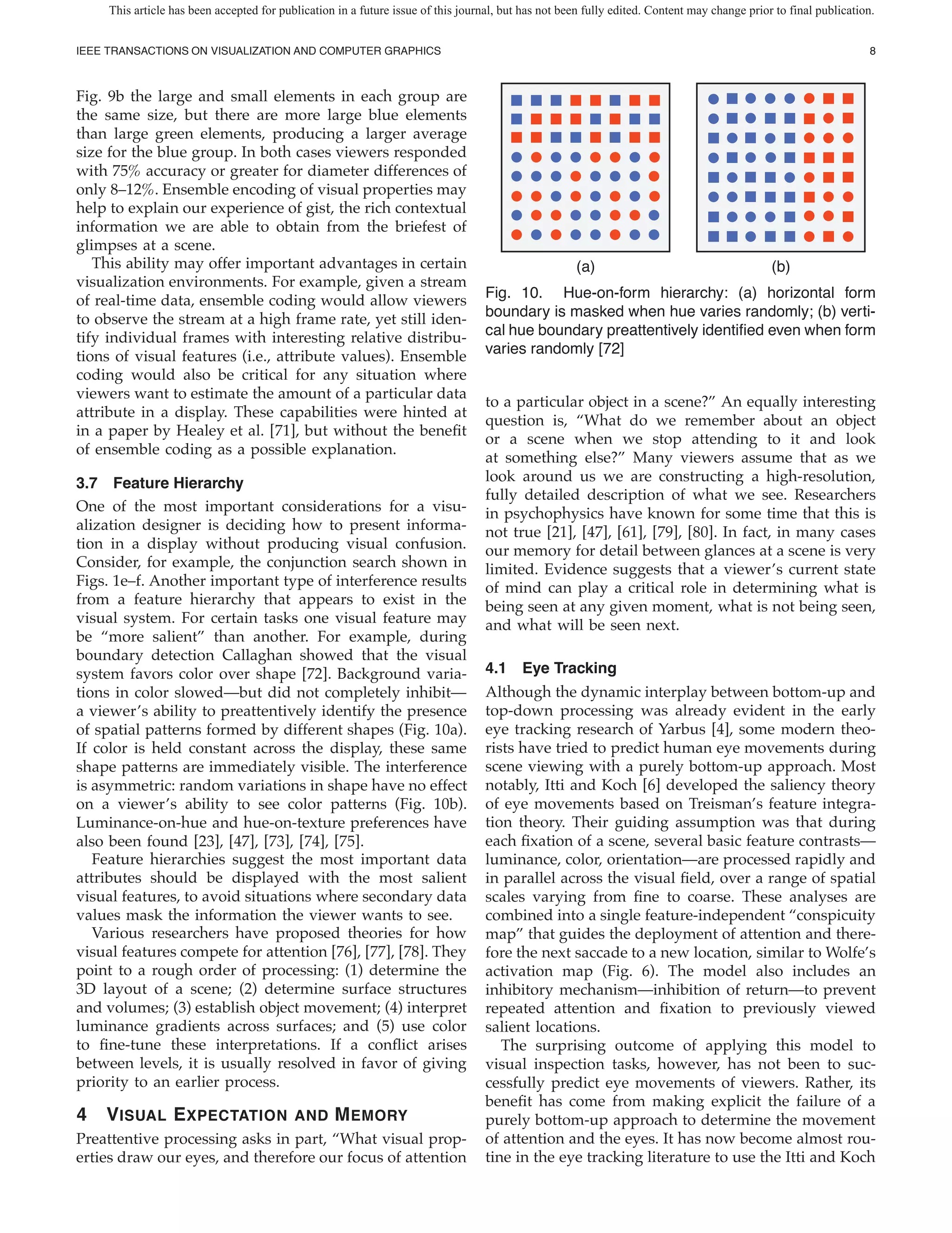 This article has been accepted for publication in a future issue of this journal, but has not been fully edited. Content may change prior to final publication.


IEEE TRANSACTIONS ON VISUALIZATION AND COMPUTER GRAPHICS                                                                                                           8



Fig. 9b the large and small elements in each group are
the same size, but there are more large blue elements
than large green elements, producing a larger average
size for the blue group. In both cases viewers responded
with 75% accuracy or greater for diameter differences of
only 8–12%. Ensemble encoding of visual properties may
help to explain our experience of gist, the rich contextual
information we are able to obtain from the briefest of
glimpses at a scene.
   This ability may offer important advantages in certain                                             (a)                                     (b)
visualization environments. For example, given a stream
of real-time data, ensemble coding would allow viewers                             Fig. 10. Hue-on-form hierarchy: (a) horizontal form
to observe the stream at a high frame rate, yet still iden-                        boundary is masked when hue varies randomly; (b) verti-
tify individual frames with interesting relative distribu-                         cal hue boundary preattentively identi ed even when form
tions of visual features (i.e., attribute values). Ensemble                        varies randomly [72]
coding would also be critical for any situation where
viewers want to estimate the amount of a particular data
                                                                                   to a particular object in a scene?” An equally interesting
attribute in a display. These capabilities were hinted at
                                                                                   question is, “What do we remember about an object
in a paper by Healey et al. [71], but without the bene t
                                                                                   or a scene when we stop attending to it and look
of ensemble coding as a possible explanation.
                                                                                   at something else?” Many viewers assume that as we
3.7 Feature Hierarchy                                                              look around us we are constructing a high-resolution,
                                                                                   fully detailed description of what we see. Researchers
One of the most important considerations for a visu-                               in psychophysics have known for some time that this is
alization designer is deciding how to present informa-                             not true [21], [47], [61], [79], [80]. In fact, in many cases
tion in a display without producing visual confusion.                              our memory for detail between glances at a scene is very
Consider, for example, the conjunction search shown in                             limited. Evidence suggests that a viewer’s current state
Figs. 1e–f. Another important type of interference results                         of mind can play a critical role in determining what is
from a feature hierarchy that appears to exist in the                              being seen at any given moment, what is not being seen,
visual system. For certain tasks one visual feature may                            and what will be seen next.
be “more salient” than another. For example, during
boundary detection Callaghan showed that the visual
system favors color over shape [72]. Background varia-                             4.1 Eye Tracking
tions in color slowed—but did not completely inhibit—                              Although the dynamic interplay between bottom-up and
a viewer’s ability to preattentively identify the presence                         top-down processing was already evident in the early
of spatial patterns formed by different shapes (Fig. 10a).                         eye tracking research of Yarbus [4], some modern theo-
If color is held constant across the display, these same                           rists have tried to predict human eye movements during
shape patterns are immediately visible. The interference                           scene viewing with a purely bottom-up approach. Most
is asymmetric: random variations in shape have no effect                           notably, Itti and Koch [6] developed the saliency theory
on a viewer’s ability to see color patterns (Fig. 10b).                            of eye movements based on Treisman’s feature integra-
Luminance-on-hue and hue-on-texture preferences have                               tion theory. Their guiding assumption was that during
also been found [23], [47], [73], [74], [75].                                      each xation of a scene, several basic feature contrasts—
   Feature hierarchies suggest the most important data                             luminance, color, orientation—are processed rapidly and
attributes should be displayed with the most salient                               in parallel across the visual eld, over a range of spatial
visual features, to avoid situations where secondary data                          scales varying from ne to coarse. These analyses are
values mask the information the viewer wants to see.                               combined into a single feature-independent “conspicuity
   Various researchers have proposed theories for how                              map” that guides the deployment of attention and there-
visual features compete for attention [76], [77], [78]. They                       fore the next saccade to a new location, similar to Wolfe’s
point to a rough order of processing: (1) determine the                            activation map (Fig. 6). The model also includes an
3D layout of a scene; (2) determine surface structures                             inhibitory mechanism—inhibition of return—to prevent
and volumes; (3) establish object movement; (4) interpret                          repeated attention and xation to previously viewed
luminance gradients across surfaces; and (5) use color                             salient locations.
to ne-tune these interpretations. If a con ict arises                                 The surprising outcome of applying this model to
between levels, it is usually resolved in favor of giving                          visual inspection tasks, however, has not been to suc-
priority to an earlier process.                                                    cessfully predict eye movements of viewers. Rather, its
                                                                                   bene t has come from making explicit the failure of a
4   V ISUAL E XPECTATION                   AND     M EMORY                         purely bottom-up approach to determine the movement
Preattentive processing asks in part, “What visual prop-                           of attention and the eyes. It has now become almost rou-
erties draw our eyes, and therefore our focus of attention                         tine in the eye tracking literature to use the Itti and Koch
 