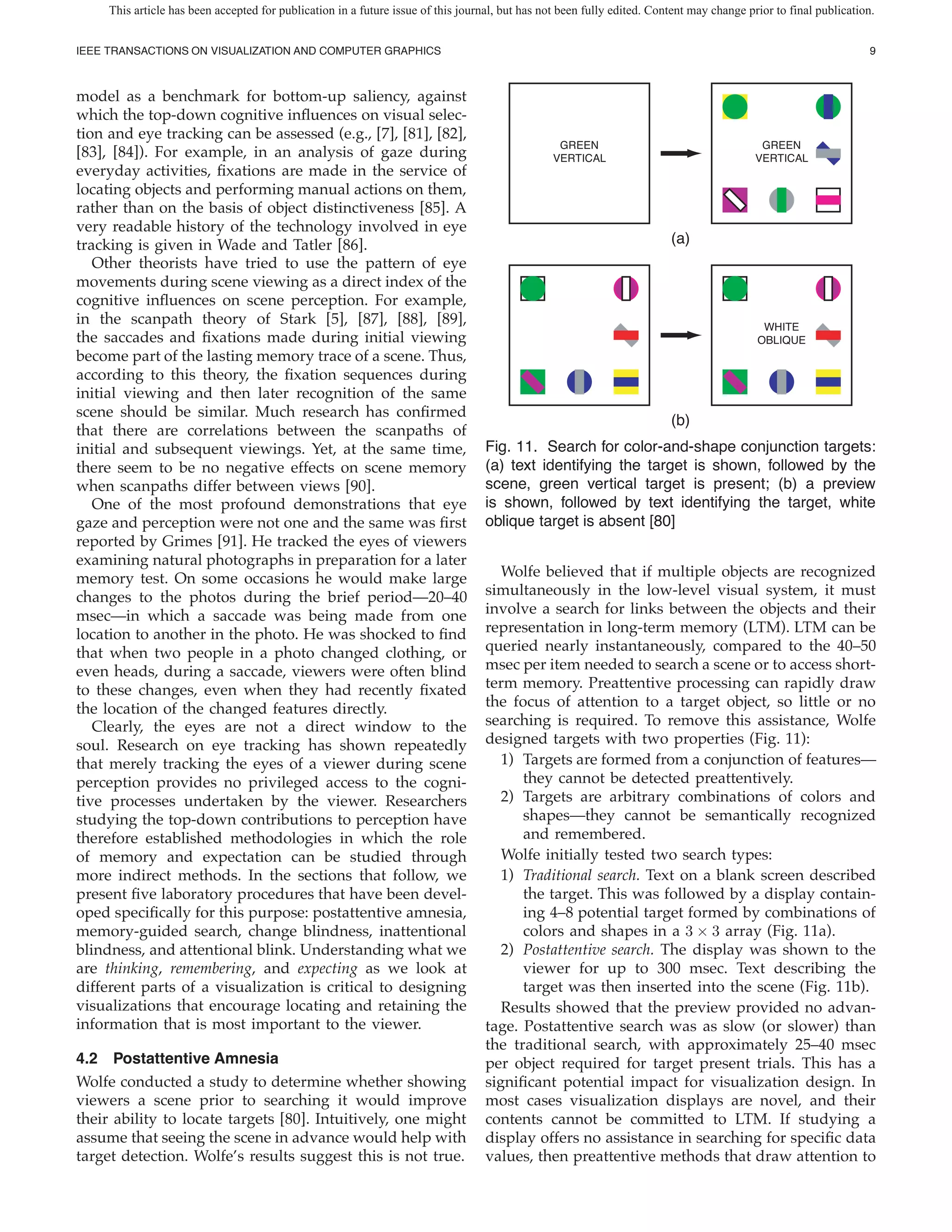 This article has been accepted for publication in a future issue of this journal, but has not been fully edited. Content may change prior to final publication.


IEEE TRANSACTIONS ON VISUALIZATION AND COMPUTER GRAPHICS                                                                                                           9



model as a benchmark for bottom-up saliency, against
which the top-down cognitive in uences on visual selec-
tion and eye tracking can be assessed (e.g., [7], [81], [82],
                                                                                                  GREEN                                     GREEN
[83], [84]). For example, in an analysis of gaze during                                          VERTICAL                                  VERTICAL
everyday activities, xations are made in the service of
locating objects and performing manual actions on them,
rather than on the basis of object distinctiveness [85]. A
very readable history of the technology involved in eye
tracking is given in Wade and Tatler [86].                                                                               (a)
   Other theorists have tried to use the pattern of eye
movements during scene viewing as a direct index of the
cognitive in uences on scene perception. For example,
in the scanpath theory of Stark [5], [87], [88], [89],                                                                                      WHITE
the saccades and xations made during initial viewing                                                                                       OBLIQUE
become part of the lasting memory trace of a scene. Thus,
according to this theory, the xation sequences during
initial viewing and then later recognition of the same
scene should be similar. Much research has con rmed
                                                                                                                         (b)
that there are correlations between the scanpaths of
initial and subsequent viewings. Yet, at the same time,                            Fig. 11. Search for color-and-shape conjunction targets:
there seem to be no negative effects on scene memory                               (a) text identifying the target is shown, followed by the
when scanpaths differ between views [90].                                          scene, green vertical target is present; (b) a preview
   One of the most profound demonstrations that eye                                is shown, followed by text identifying the target, white
gaze and perception were not one and the same was rst                              oblique target is absent [80]
reported by Grimes [91]. He tracked the eyes of viewers
examining natural photographs in preparation for a later
memory test. On some occasions he would make large                                    Wolfe believed that if multiple objects are recognized
changes to the photos during the brief period—20–40                                simultaneously in the low-level visual system, it must
msec—in which a saccade was being made from one                                    involve a search for links between the objects and their
location to another in the photo. He was shocked to nd                             representation in long-term memory (LTM). LTM can be
that when two people in a photo changed clothing, or                               queried nearly instantaneously, compared to the 40–50
even heads, during a saccade, viewers were often blind                             msec per item needed to search a scene or to access short-
to these changes, even when they had recently xated                                term memory. Preattentive processing can rapidly draw
the location of the changed features directly.                                     the focus of attention to a target object, so little or no
   Clearly, the eyes are not a direct window to the                                searching is required. To remove this assistance, Wolfe
soul. Research on eye tracking has shown repeatedly                                designed targets with two properties (Fig. 11):
that merely tracking the eyes of a viewer during scene                                1) Targets are formed from a conjunction of features—
perception provides no privileged access to the cogni-                                   they cannot be detected preattentively.
tive processes undertaken by the viewer. Researchers                                  2) Targets are arbitrary combinations of colors and
studying the top-down contributions to perception have                                   shapes—they cannot be semantically recognized
therefore established methodologies in which the role                                    and remembered.
of memory and expectation can be studied through                                      Wolfe initially tested two search types:
more indirect methods. In the sections that follow, we                                1) Traditional search. Text on a blank screen described
present ve laboratory procedures that have been devel-                                   the target. This was followed by a display contain-
oped speci cally for this purpose: postattentive amnesia,                                ing 4–8 potential target formed by combinations of
memory-guided search, change blindness, inattentional                                    colors and shapes in a 3 × 3 array (Fig. 11a).
blindness, and attentional blink. Understanding what we                               2) Postattentive search. The display was shown to the
are thinking, remembering, and expecting as we look at                                   viewer for up to 300 msec. Text describing the
different parts of a visualization is critical to designing                              target was then inserted into the scene (Fig. 11b).
visualizations that encourage locating and retaining the                              Results showed that the preview provided no advan-
information that is most important to the viewer.                                  tage. Postattentive search was as slow (or slower) than
                                                                                   the traditional search, with approximately 25–40 msec
4.2 Postattentive Amnesia                                                          per object required for target present trials. This has a
Wolfe conducted a study to determine whether showing                               signi cant potential impact for visualization design. In
viewers a scene prior to searching it would improve                                most cases visualization displays are novel, and their
their ability to locate targets [80]. Intuitively, one might                       contents cannot be committed to LTM. If studying a
assume that seeing the scene in advance would help with                            display offers no assistance in searching for speci c data
target detection. Wolfe’s results suggest this is not true.                        values, then preattentive methods that draw attention to
 