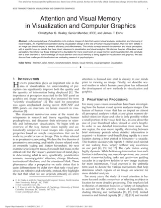 This article has been accepted for publication in a future issue of this journal, but has not been fully edited. Content may change prior to final publication.


         IEEE TRANSACTIONS ON VISUALIZATION AND COMPUTER GRAPHICS                                                                                                             1




                               Attention and Visual Memory
                         in Visualization and Computer Graphics
                                         Christopher G. Healey, Senior Member, IEEE, and James. T. Enns

                Abstract—A fundamental goal of visualization is to produce images of data that support visual analysis, exploration, and discovery of
                novel insights. An important consideration during visualization design is the role of human visual perception. How we “see” details in
                an image can directly impact a viewer’s ef ciency and effectiveness. This article surveys research on attention and visual perception,
                with a speci c focus on results that have direct relevance to visualization and visual analytics. We discuss theories of low-level visual
                perception, then show how these ndings form a foundation for more recent work on visual memory and visual attention. We conclude
                with a brief overview of how knowledge of visual attention and visual memory is being applied in visualization and graphics. We also
                discuss how challenges in visualization are motivating research in psychophysics.

                Index Terms—Attention, color, motion, nonphotorealism, texture, visual memory, visual perception, visualization.

                                                                                          ✦



         1      I NTRODUCTION                                                                 attention is focused and what is already in our minds
                                                                                              prior to viewing an image. Finally, we describe sev-
         H        UMAN  perception plays an important role in the
                area of visualization. An understanding of per-
         ception can signi cantly improve both the quality and
                                                                                              eral studies in which human perception has in uenced
                                                                                              the development of new methods in visualization and
         the quantity of information being displayed [1]. The                                 graphics.
         importance of perception was cited by the NSF panel on
         graphics and image processing that proposed the term                                 2     P REATTENTIVE P ROCESSING
         “scienti c visualization” [2]. The need for perception
         was again emphasized during recent DOE–NSF and                                       For many years vision researchers have been investigat-
         DHS panels on directions for future research in visu-                                ing how the human visual system analyzes images. One
         alization [3].                                                                       feature of human vision that has an impact on almost
            This document summarizes some of the recent de-                                   all perceptual analyses is that, at any given moment de-
         velopments in research and theory regarding human                                    tailed vision for shape and color is only possible within
         psychophysics, and discusses their relevance to scien-                               a small portion of the visual eld (i.e., an area about the
         ti c and information visualization. We begin with an                                 size of your thumbnail when viewed at arm’s length).
         overview of the way human vision rapidly and au-                                     In order to see detailed information from more than
         tomatically categorizes visual images into regions and                               one region, the eyes move rapidly, alternating between
         properties based on simple computations that can be                                  brief stationary periods when detailed information is
         made in parallel across an image. This is often referred                             acquired—a xation—and then icking rapidly to a new
         to as preattentive processing. We describe ve theories of                            location during a brief period of blindness—a saccade.
         preattentive processing, and brie y discuss related work                             This xation–saccade cycle repeats 3–4 times each second
         on ensemble coding and feature hierarchies. We next                                  of our waking lives, largely without any awareness
         examine several recent areas of research that focus on the                           on our part [4], [5], [6], [7]. The cycle makes seeing
         critical role that the viewer’s current state of mind plays                          highly dynamic. While bottom-up information from each
         in determining what is seen, speci cally, postattentive                                xation is in uencing our mental experience, our current
         amnesia, memory-guided attention, change blindness,                                  mental states—including tasks and goals—are guiding
         inattentional blindness, and the attentional blink. These                            saccades in a top-down fashion to new image locations
         phenomena offer a perspective on early vision that is                                for more information. Visual attention is the umbrella
         quite different from the older view that early visual pro-                           term used to denote the various mechanisms that help
         cesses are re exive and in exible. Instead, they highlight                           determine which regions of an image are selected for
         the fact that what we see depends critically on where                                more detailed analysis.
                                                                                                 For many years, the study of visual attention in hu-
         • C. G. Healey is with the Department of Computer Science, North Carolina            mans focused on the consequences of selecting an object or
           State University, Raleigh, NC, 27695.                                              location for more detailed processing. This emphasis led
           E-mail: healey@csc.ncsu.edu
         • J. T. Enns is with the Department of Psychology, University of British
                                                                                              to theories of attention based on a variety of metaphors
           Columbia, Vancouver, BC, Canada, V6T 1Z4.                                          to account for the selective nature of perception, in-
           E-mail: jenns@psych.ubc.ca                                                         cluding ltering and bottlenecks [8], [9], [10], limited
                                                                                              resources and limited capacity [11], [12], [13], and mental



Digital Object Indentifier 10.1109/TVCG.2011.127                          1077-2626/11/$26.00 © 2011 IEEE
 