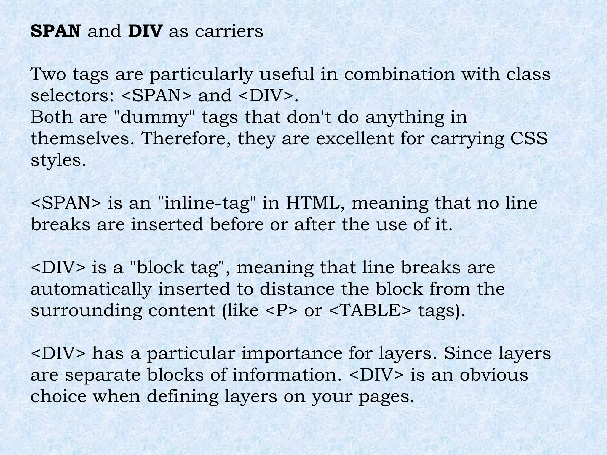 SPAN  and  DIV  as carriers Two tags are particularly useful in combination with class selectors: <SPAN> and <DIV>. Both are &quot;dummy&quot; tags that don't do anything in themselves. Therefore, they are excellent for carrying CSS styles. <SPAN> is an &quot;inline-tag&quot; in HTML, meaning that no line breaks are inserted before or after the use of it. <DIV> is a &quot;block tag&quot;, meaning that line breaks are automatically inserted to distance the block from the surrounding content (like <P> or <TABLE> tags). <DIV> has a particular importance for layers. Since layers are separate blocks of information. <DIV> is an obvious choice when defining layers on your pages. 