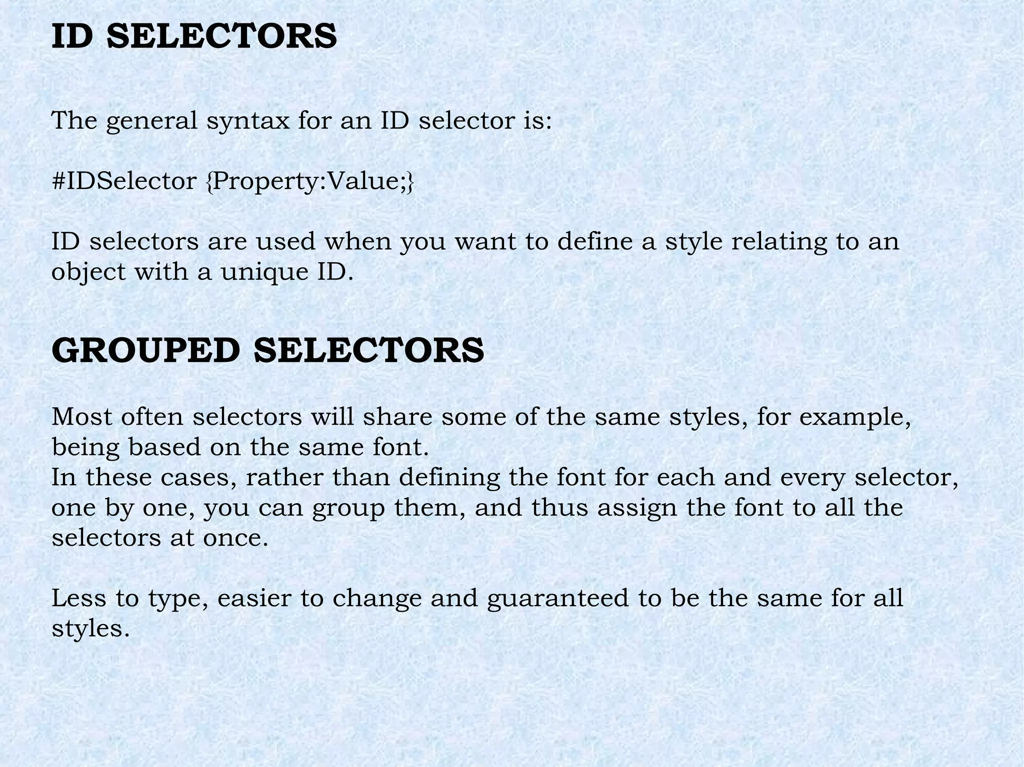 ID SELECTORS The general syntax for an ID selector is: #IDSelector {Property:Value;} ID selectors are used when you want to define a style relating to an object with a unique ID. GROUPED SELECTORS Most often selectors will share some of the same styles, for example, being based on the same font. In these cases, rather than defining the font for each and every selector, one by one, you can group them, and thus assign the font to all the selectors at once. Less to type, easier to change and guaranteed to be the same for all styles. 