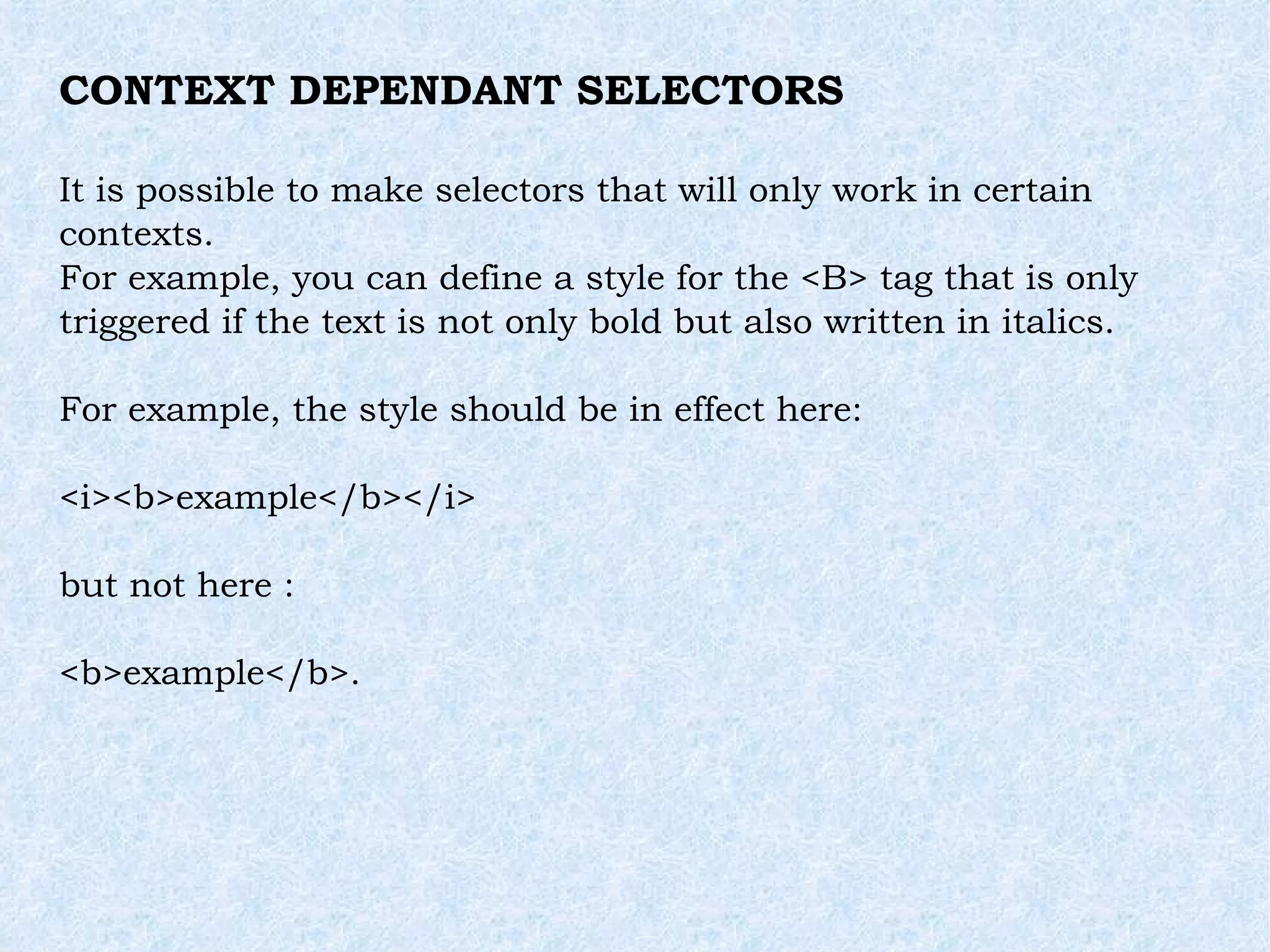 CONTEXT DEPENDANT SELECTORS It is possible to make selectors that will only work in certain contexts. For example, you can define a style for the <B> tag that is only triggered if the text is not only bold but also written in italics. For example, the style should be in effect here: <i><b>example</b></i> but not here : <b>example</b>. 