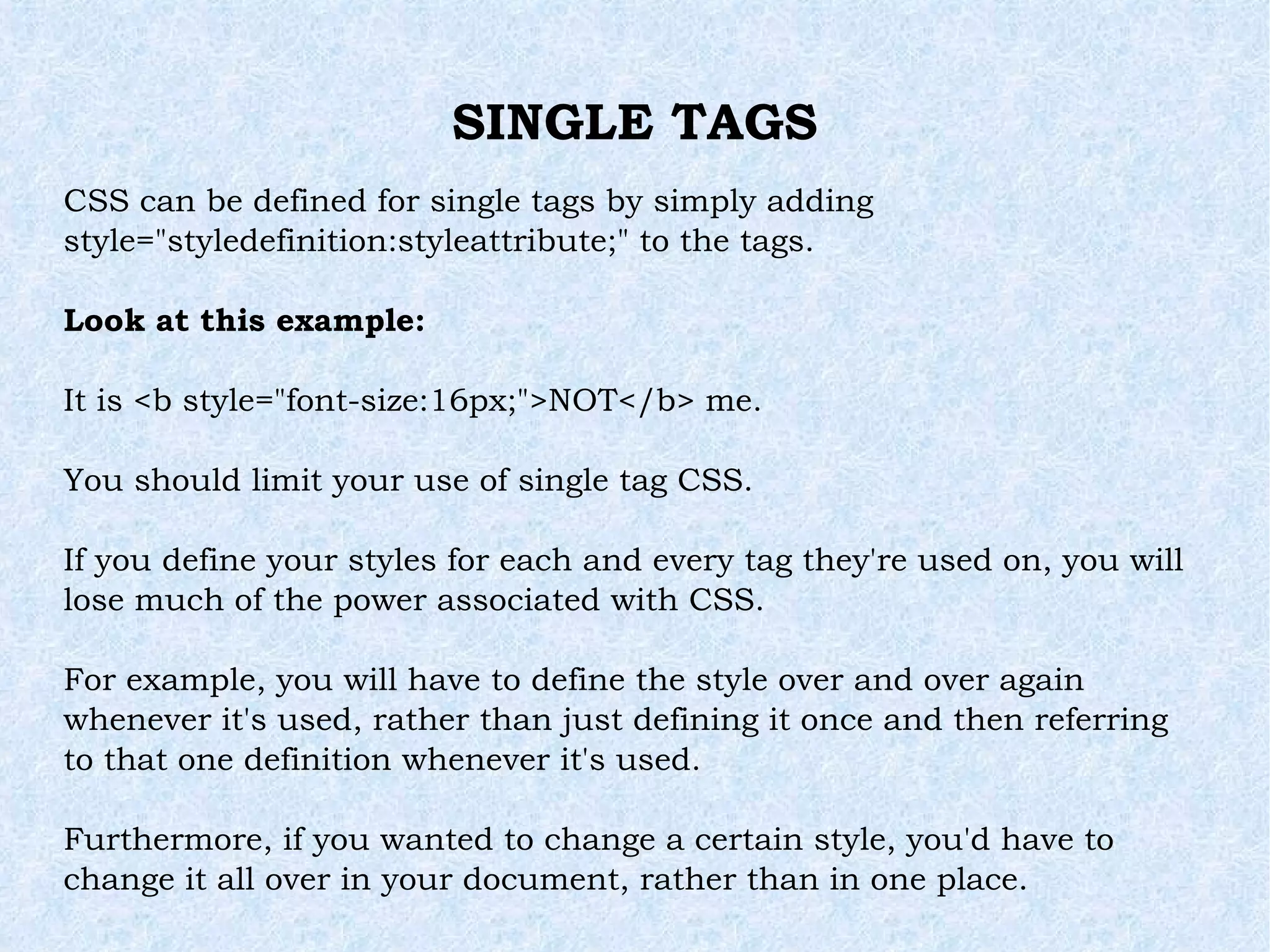 SINGLE TAGS CSS can be defined for single tags by simply adding  style=&quot;styledefinition:styleattribute;&quot; to the tags. Look at this example: It is <b style=&quot;font-size:16px;&quot;>NOT</b> me. You should limit your use of single tag CSS. If you define your styles for each and every tag they're used on, you will lose much of the power associated with CSS. For example, you will have to define the style over and over again whenever it's used, rather than just defining it once and then referring to that one definition whenever it's used. Furthermore, if you wanted to change a certain style, you'd have to change it all over in your document, rather than in one place. 