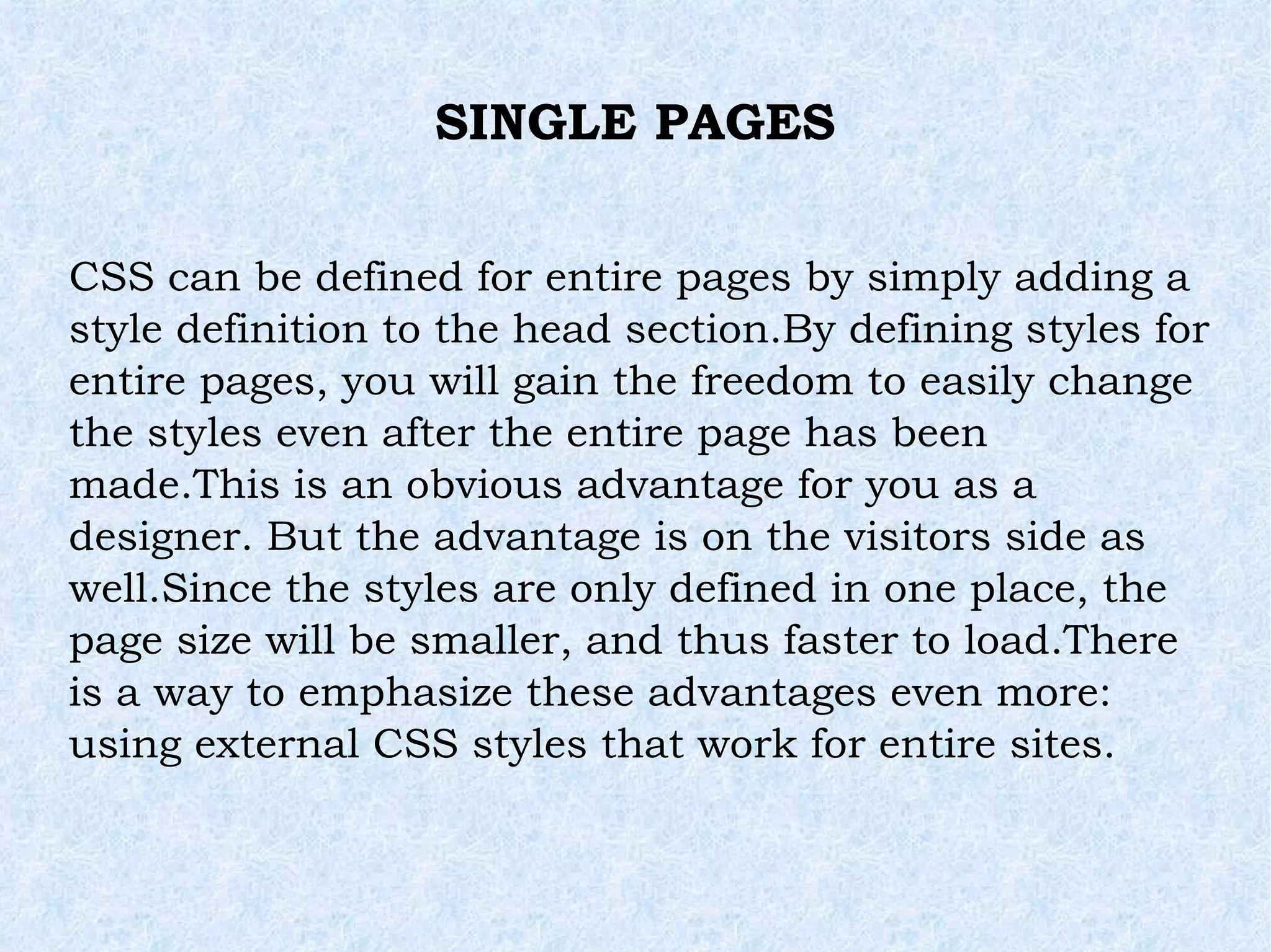 SINGLE PAGES CSS can be defined for entire pages by simply adding a style definition to the head section.By defining styles for entire pages, you will gain the freedom to easily change the styles even after the entire page has been made.This is an obvious advantage for you as a designer. But the advantage is on the visitors side as well.Since the styles are only defined in one place, the page size will be smaller, and thus faster to load.There is a way to emphasize these advantages even more: using external CSS styles that work for entire sites. 