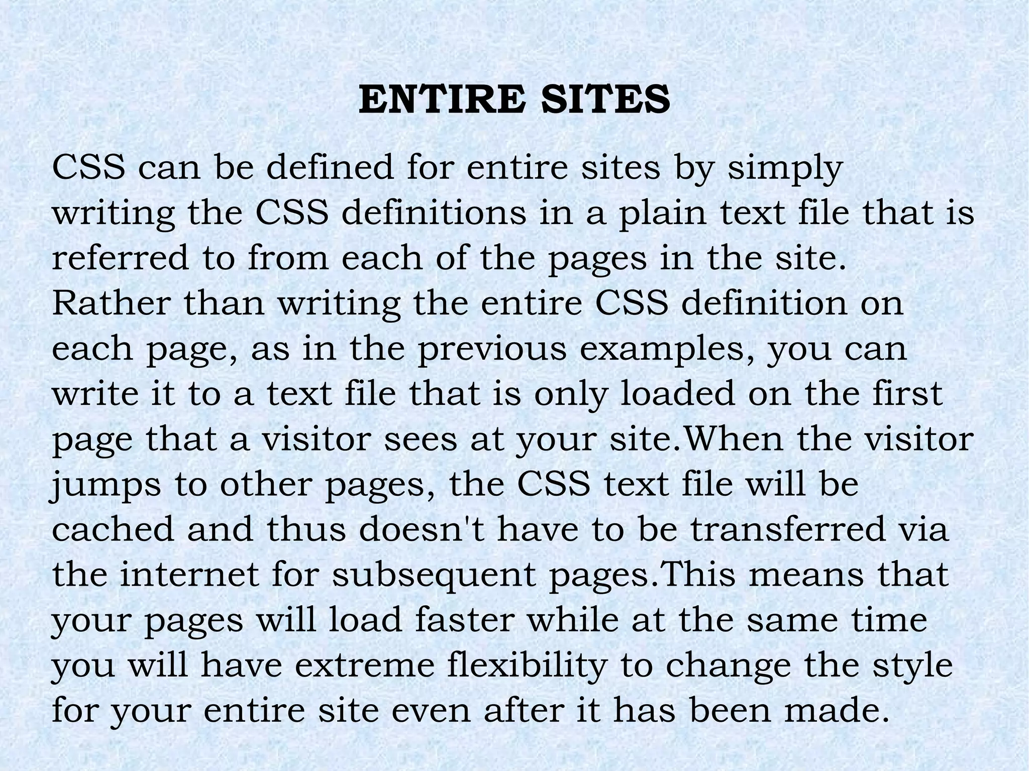 ENTIRE SITES CSS can be defined for entire sites by simply writing the CSS definitions in a plain text file that is referred to from each of the pages in the site. Rather than writing the entire CSS definition on each page, as in the previous examples, you can write it to a text file that is only loaded on the first page that a visitor sees at your site.When the visitor jumps to other pages, the CSS text file will be cached and thus doesn't have to be transferred via the internet for subsequent pages.This means that your pages will load faster while at the same time you will have extreme flexibility to change the style for your entire site even after it has been made. 