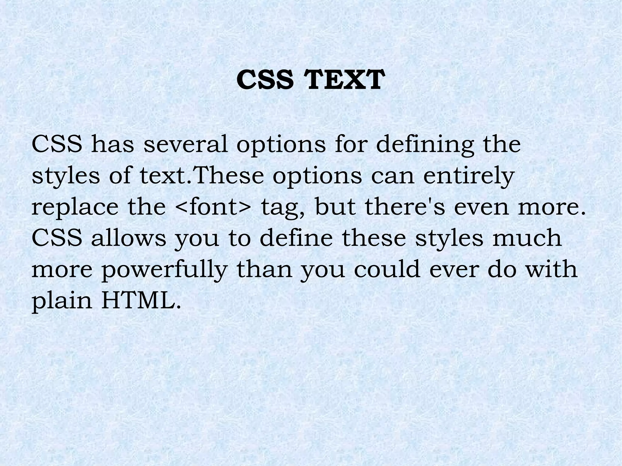 CSS TEXT CSS has several options for defining the styles of text.These options can entirely replace the <font> tag, but there's even more. CSS allows you to define these styles much more powerfully than you could ever do with plain HTML. 