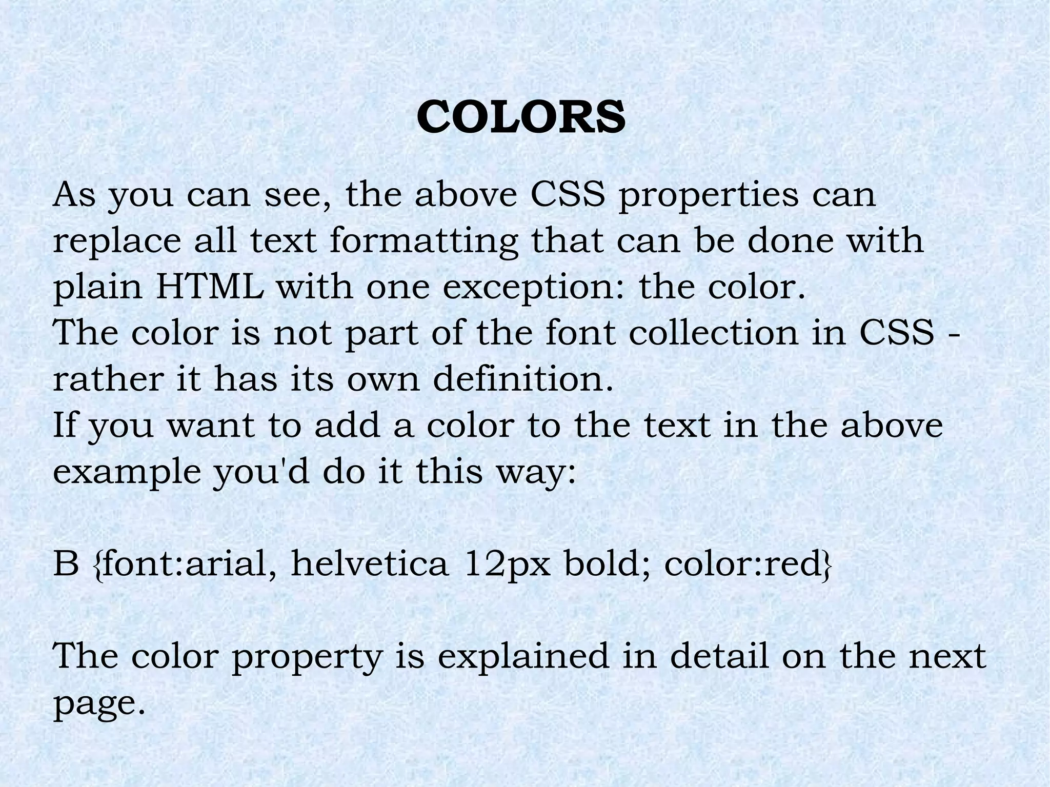 COLORS As you can see, the above CSS properties can replace all text formatting that can be done with plain HTML with one exception: the color. The color is not part of the font collection in CSS - rather it has its own definition. If you want to add a color to the text in the above example you'd do it this way: B {font:arial, helvetica 12px bold; color:red} The color property is explained in detail on the next page. 