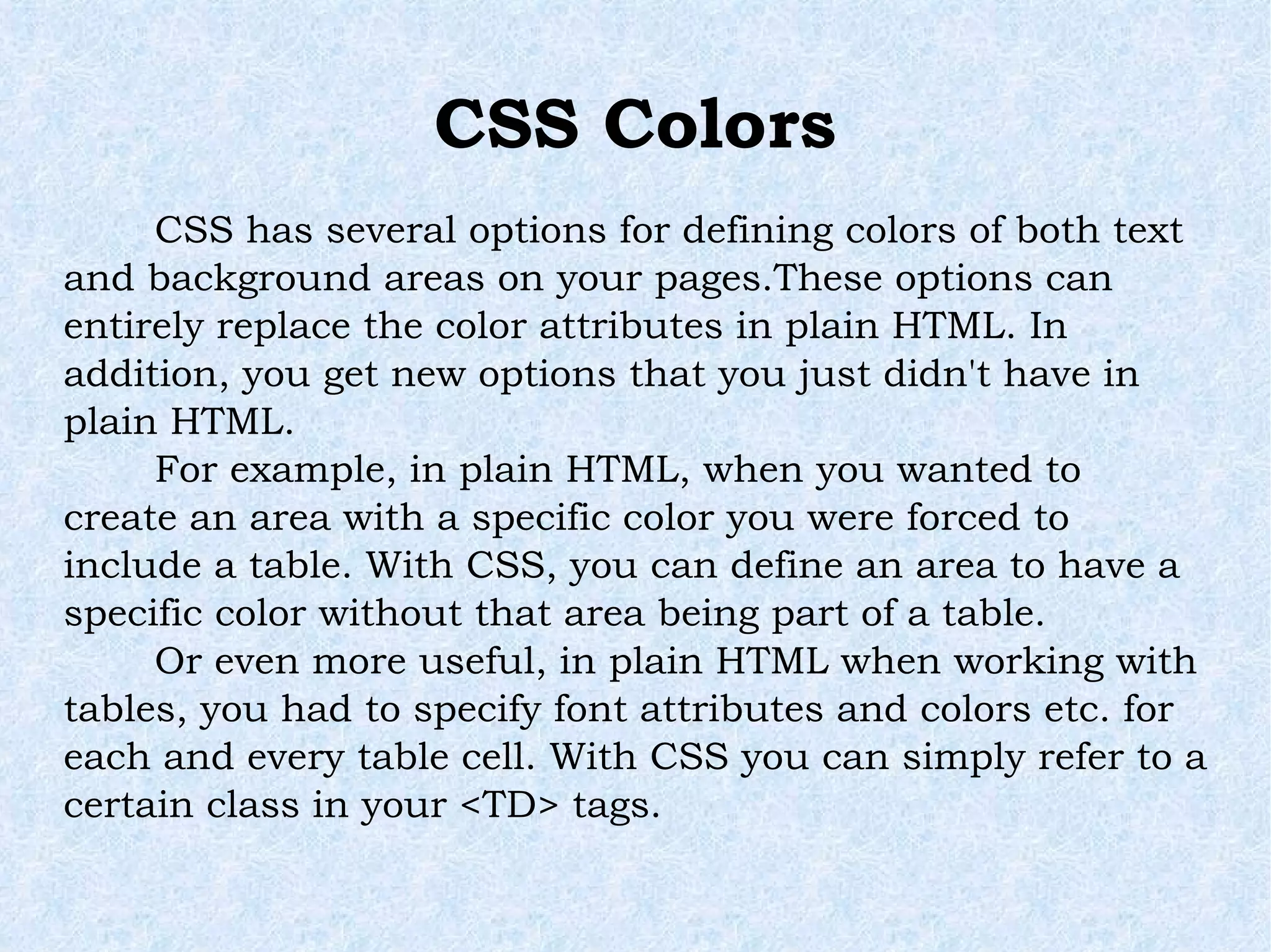 CSS Colors CSS has several options for defining colors of both text and background areas on your pages.These options can entirely replace the color attributes in plain HTML. In addition, you get new options that you just didn't have in plain HTML. For example, in plain HTML, when you wanted to create an area with a specific color you were forced to include a table. With CSS, you can define an area to have a specific color without that area being part of a table. Or even more useful, in plain HTML when working with tables, you had to specify font attributes and colors etc. for each and every table cell. With CSS you can simply refer to a certain class in your <TD> tags. 