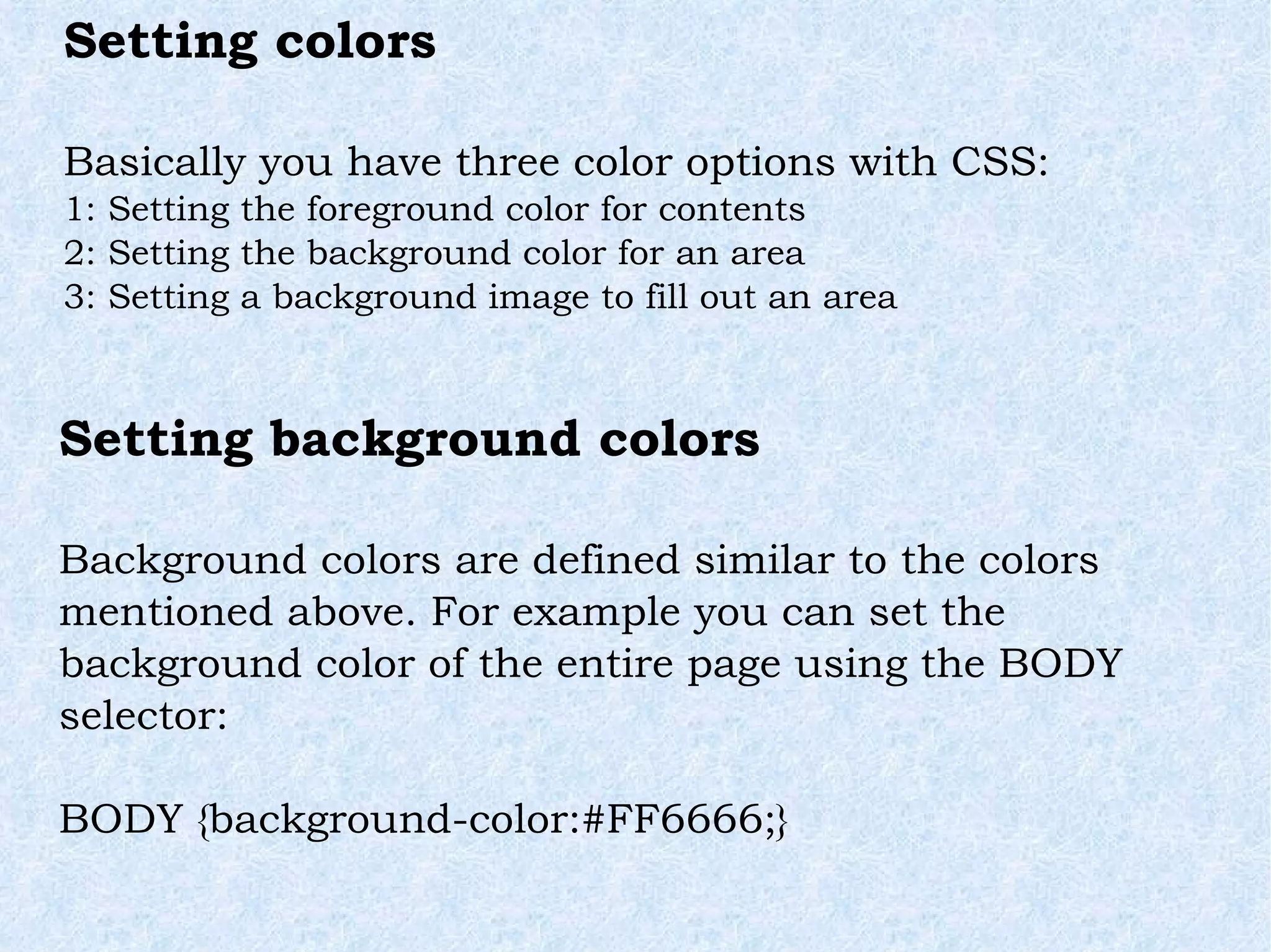 Setting colors Basically you have three color options with CSS: 1: Setting the foreground color for contents 2: Setting the background color for an area 3: Setting a background image to fill out an area Setting background colors Background colors are defined similar to the colors mentioned above. For example you can set the background color of the entire page using the BODY selector: BODY {background-color:#FF6666;} 