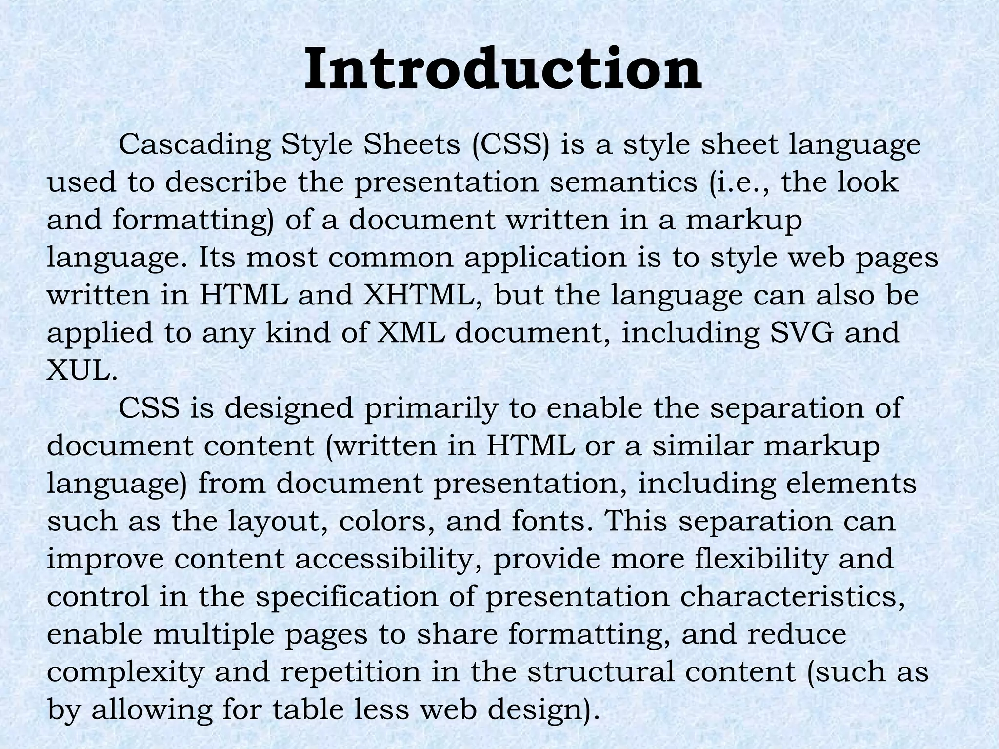 Introduction Cascading Style Sheets (CSS) is a style sheet language used to describe the presentation semantics (i.e., the look and formatting) of a document written in a markup language. Its most common application is to style web pages written in HTML and XHTML, but the language can also be applied to any kind of XML document, including SVG and XUL. CSS is designed primarily to enable the separation of document content (written in HTML or a similar markup language) from document presentation, including elements such as the layout, colors, and fonts. This separation can improve content accessibility, provide more flexibility and control in the specification of presentation characteristics, enable multiple pages to share formatting, and reduce complexity and repetition in the structural content (such as by allowing for table less web design).  