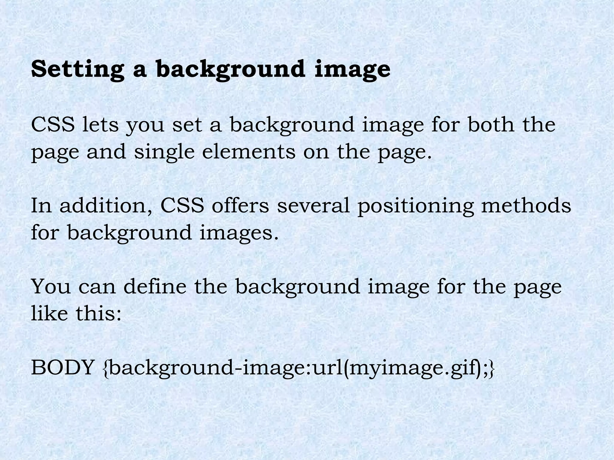 Setting a background image  CSS lets you set a background image for both the page and single elements on the page. In addition, CSS offers several positioning methods for background images. You can define the background image for the page like this: BODY {background-image:url(myimage.gif);} 