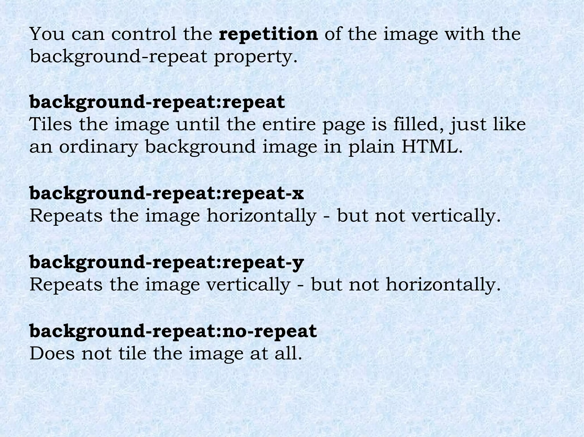 You can control the  repetition  of the image with the background-repeat property. background-repeat:repeat Tiles the image until the entire page is filled, just like an ordinary background image in plain HTML. background-repeat:repeat-x Repeats the image horizontally - but not vertically. background-repeat:repeat-y Repeats the image vertically - but not horizontally. background-repeat:no-repeat Does not tile the image at all. 