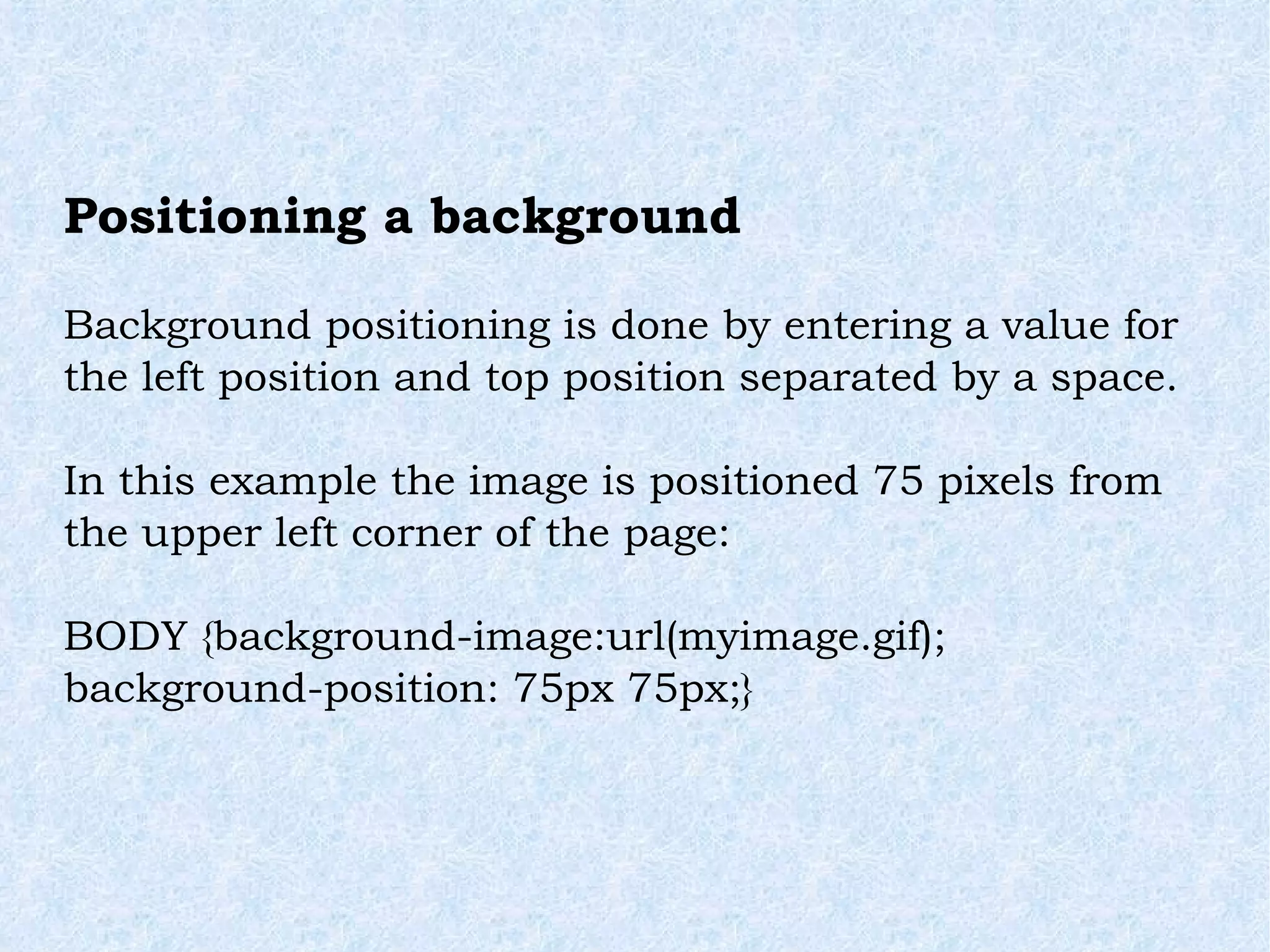 Positioning a background Background positioning is done by entering a value for the left position and top position separated by a space. In this example the image is positioned 75 pixels from the upper left corner of the page: BODY {background-image:url(myimage.gif); background-position: 75px 75px;} 