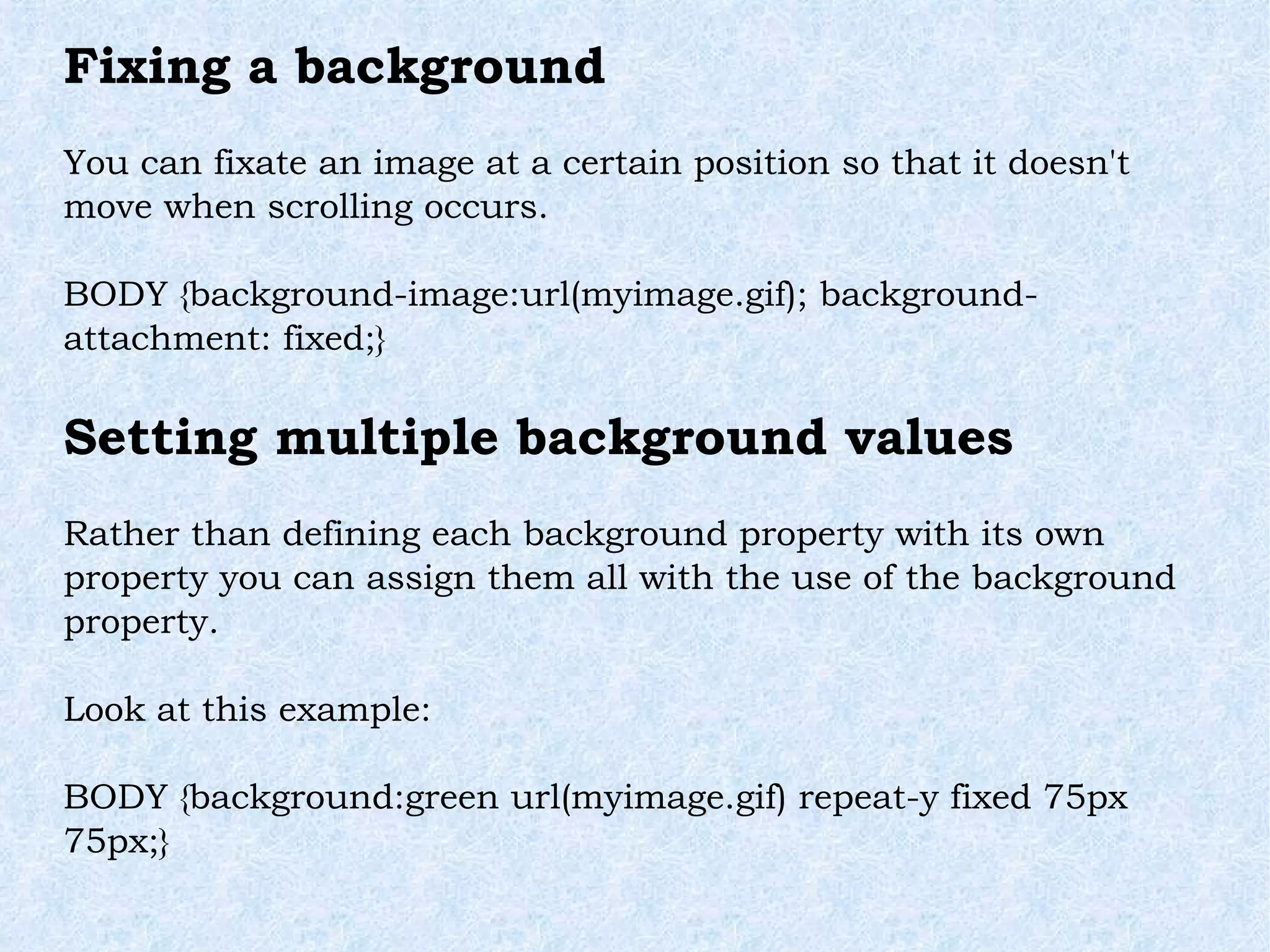 Fixing a background You can fixate an image at a certain position so that it doesn't move when scrolling occurs. BODY {background-image:url(myimage.gif); background-attachment: fixed;} Setting multiple background values Rather than defining each background property with its own property you can assign them all with the use of the background property. Look at this example: BODY {background:green url(myimage.gif) repeat-y fixed 75px 75px;} 