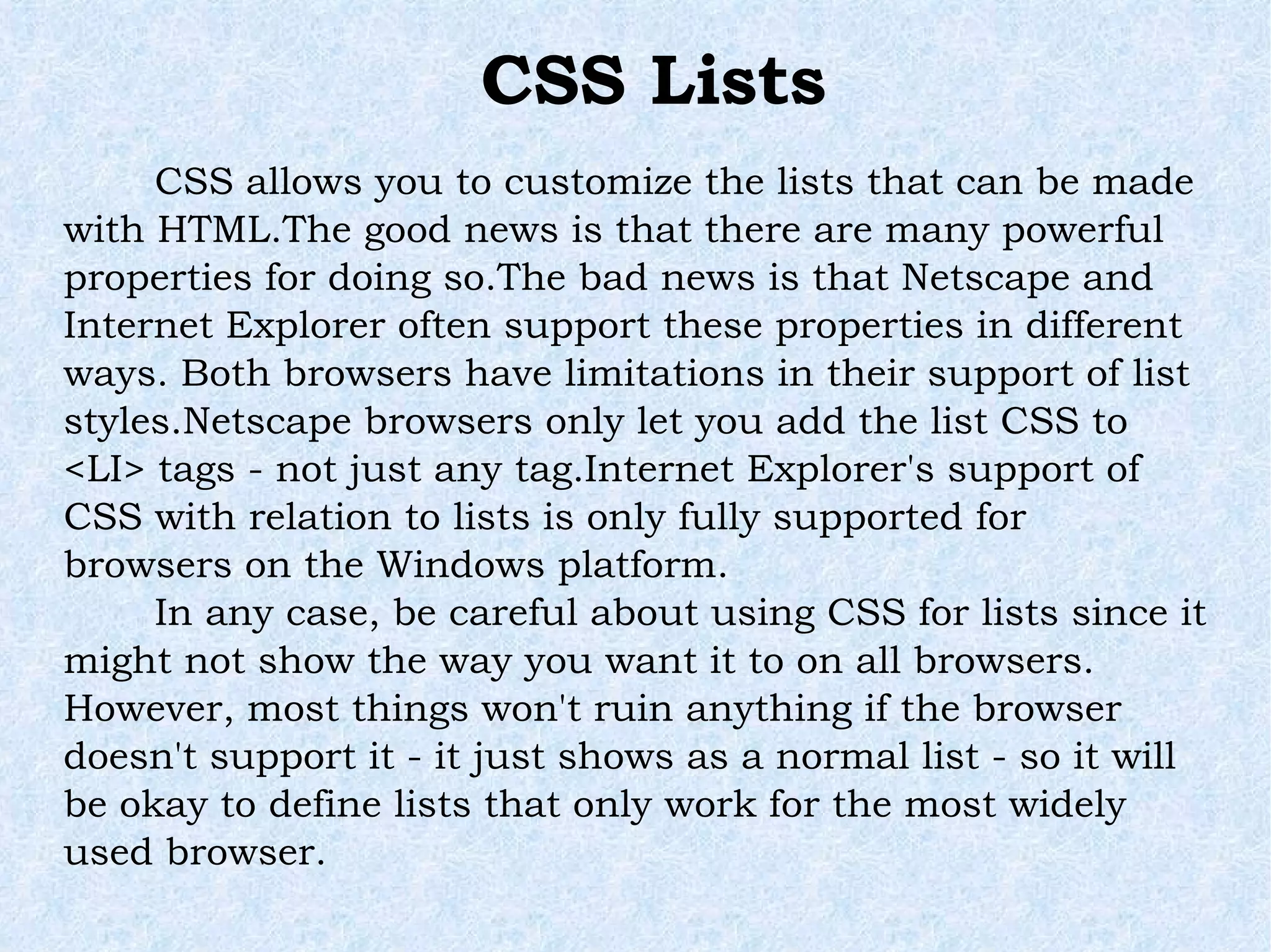 CSS allows you to customize the lists that can be made with HTML.The good news is that there are many powerful properties for doing so.The bad news is that Netscape and Internet Explorer often support these properties in different ways. Both browsers have limitations in their support of list styles.Netscape browsers only let you add the list CSS to <LI> tags - not just any tag.Internet Explorer's support of CSS with relation to lists is only fully supported for browsers on the Windows platform. In any case, be careful about using CSS for lists since it might not show the way you want it to on all browsers. However, most things won't ruin anything if the browser doesn't support it - it just shows as a normal list - so it will be okay to define lists that only work for the most widely used browser. CSS Lists 