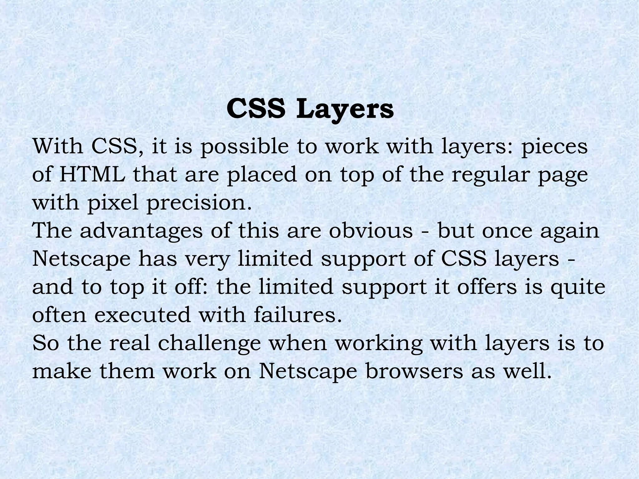 With CSS, it is possible to work with layers: pieces of HTML that are placed on top of the regular page with pixel precision. The advantages of this are obvious - but once again Netscape has very limited support of CSS layers - and to top it off: the limited support it offers is quite often executed with failures. So the real challenge when working with layers is to make them work on Netscape browsers as well. CSS Layers 