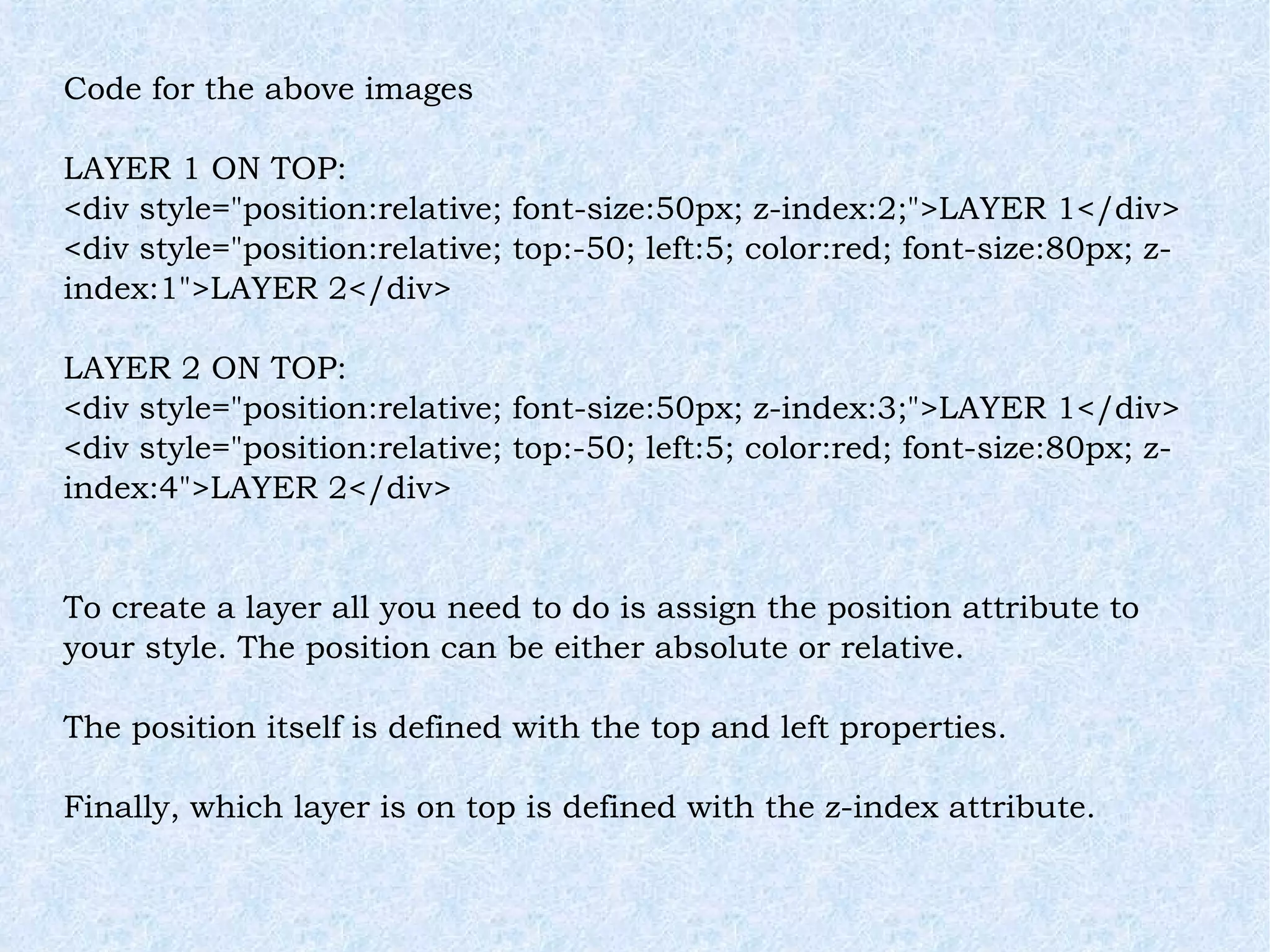 Code for the above images LAYER 1 ON TOP: <div style=&quot;position:relative; font-size:50px; z-index:2;&quot;>LAYER 1</div> <div style=&quot;position:relative; top:-50; left:5; color:red; font-size:80px; z-index:1&quot;>LAYER 2</div> LAYER 2 ON TOP: <div style=&quot;position:relative; font-size:50px; z-index:3;&quot;>LAYER 1</div> <div style=&quot;position:relative; top:-50; left:5; color:red; font-size:80px; z-index:4&quot;>LAYER 2</div> To create a layer all you need to do is assign the position attribute to your style. The position can be either absolute or relative. The position itself is defined with the top and left properties. Finally, which layer is on top is defined with the z-index attribute. 