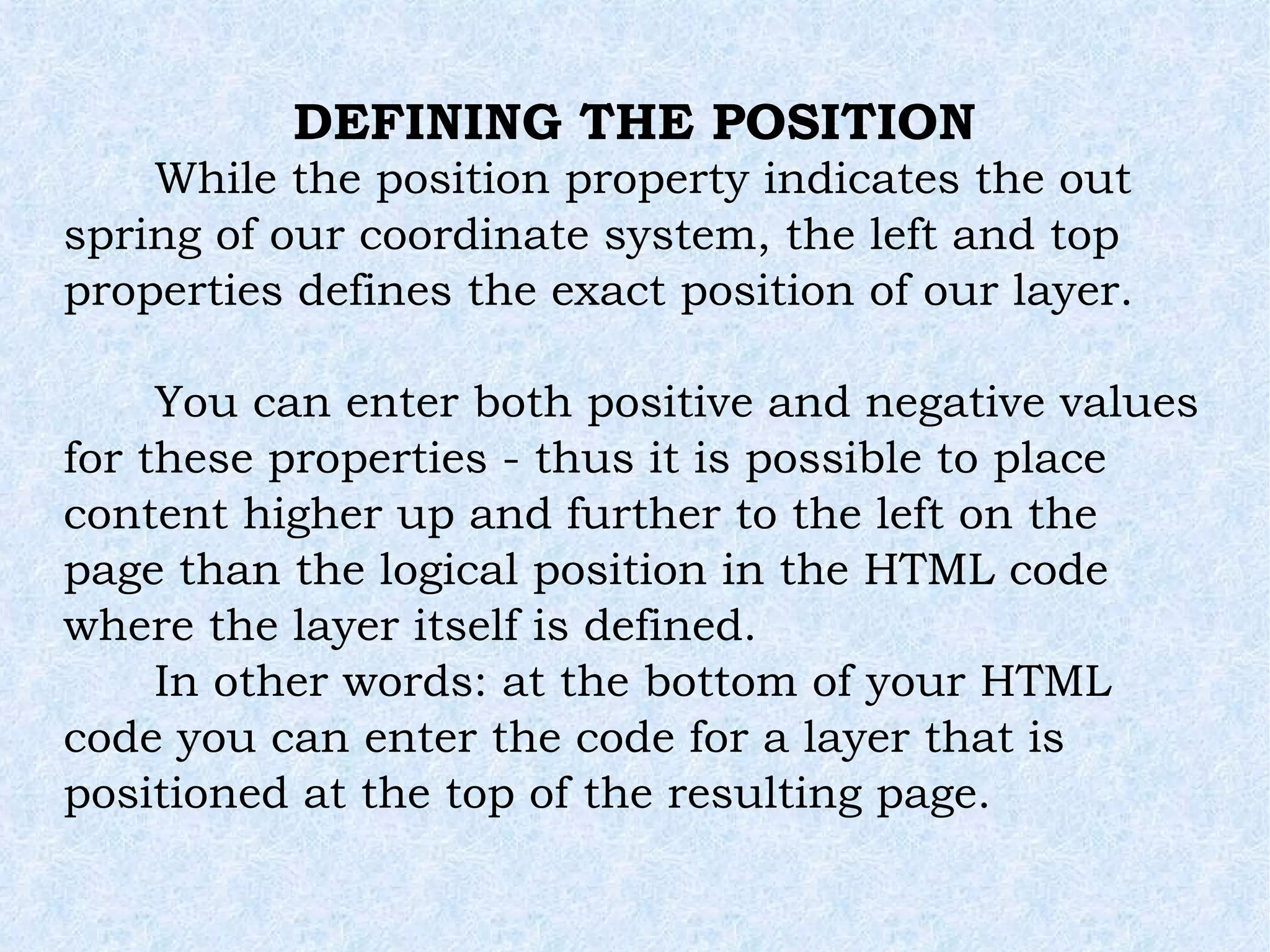 While the position property indicates the out spring of our coordinate system, the left and top properties defines the exact position of our layer. You can enter both positive and negative values for these properties - thus it is possible to place content higher up and further to the left on the page than the logical position in the HTML code where the layer itself is defined. In other words: at the bottom of your HTML code you can enter the code for a layer that is positioned at the top of the resulting page. DEFINING THE POSITION 