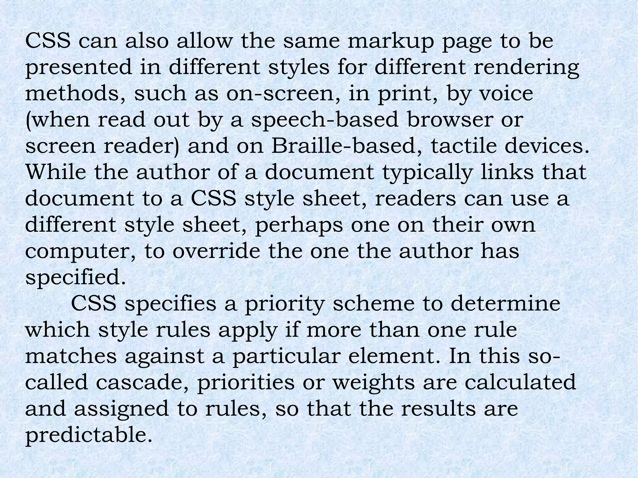 CSS can also allow the same markup page to be presented in different styles for different rendering methods, such as on-screen, in print, by voice (when read out by a speech-based browser or screen reader) and on Braille-based, tactile devices. While the author of a document typically links that document to a CSS style sheet, readers can use a different style sheet, perhaps one on their own computer, to override the one the author has specified. CSS specifies a priority scheme to determine which style rules apply if more than one rule matches against a particular element. In this so-called cascade, priorities or weights are calculated and assigned to rules, so that the results are predictable. 