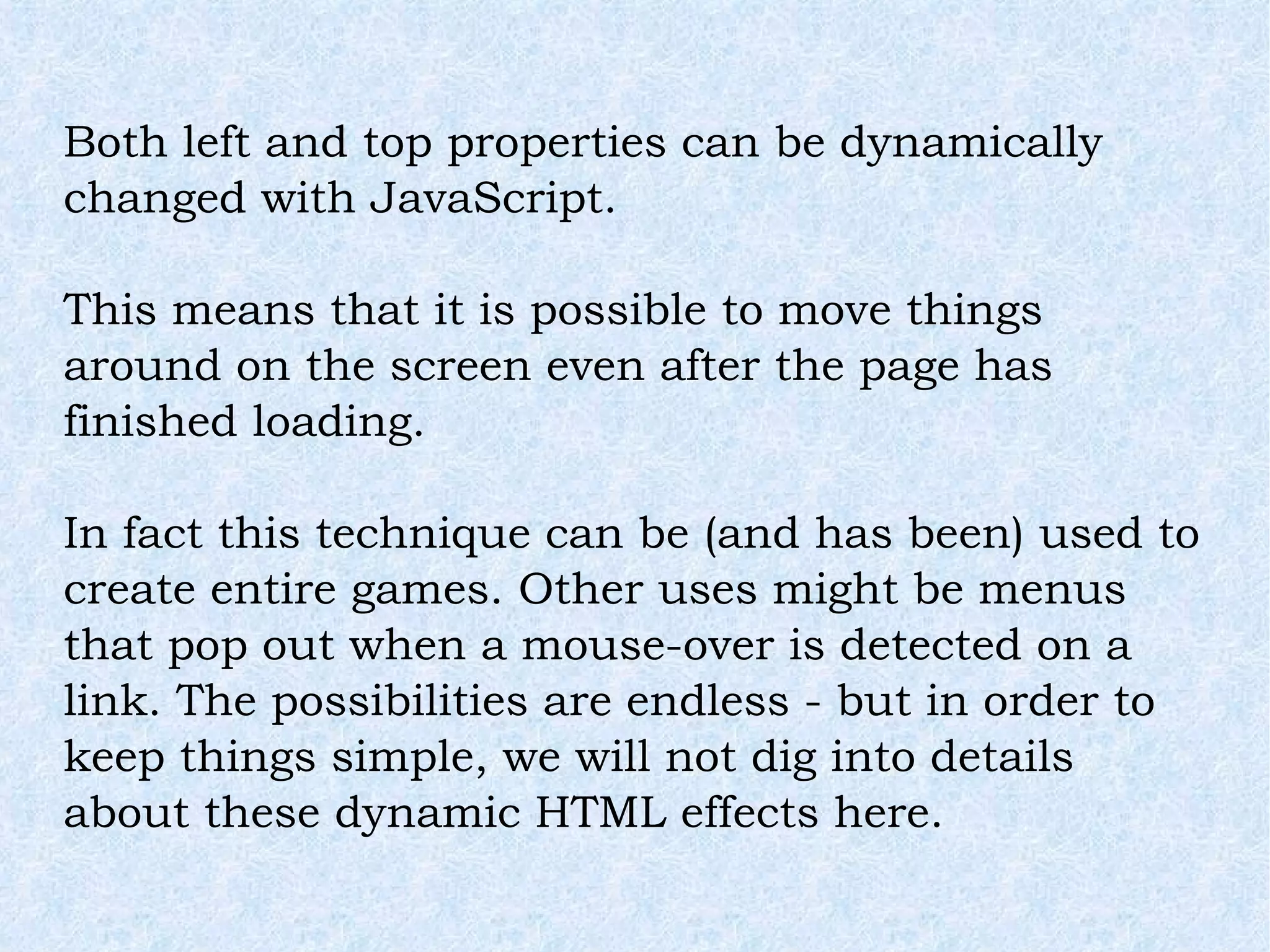 Both left and top properties can be dynamically changed with JavaScript. This means that it is possible to move things around on the screen even after the page has finished loading. In fact this technique can be (and has been) used to create entire games. Other uses might be menus that pop out when a mouse-over is detected on a link. The possibilities are endless - but in order to keep things simple, we will not dig into details about these dynamic HTML effects here. 
