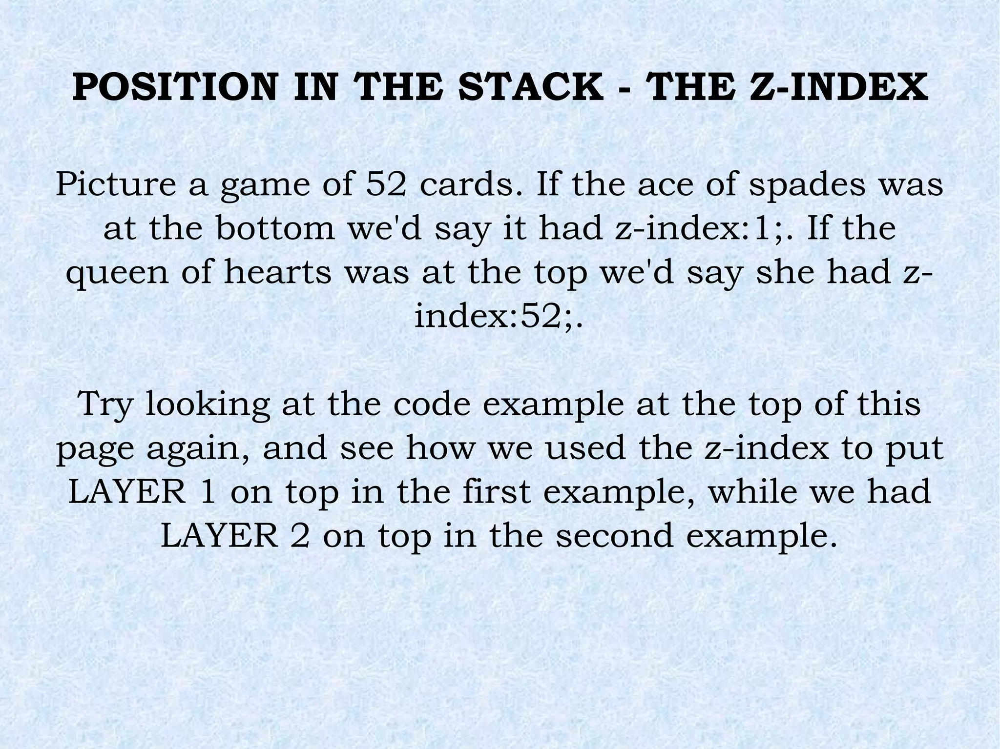 POSITION IN THE STACK - THE Z-INDEX Picture a game of 52 cards. If the ace of spades was at the bottom we'd say it had z-index:1;. If the queen of hearts was at the top we'd say she had z-index:52;. Try looking at the code example at the top of this page again, and see how we used the z-index to put LAYER 1 on top in the first example, while we had LAYER 2 on top in the second example. 