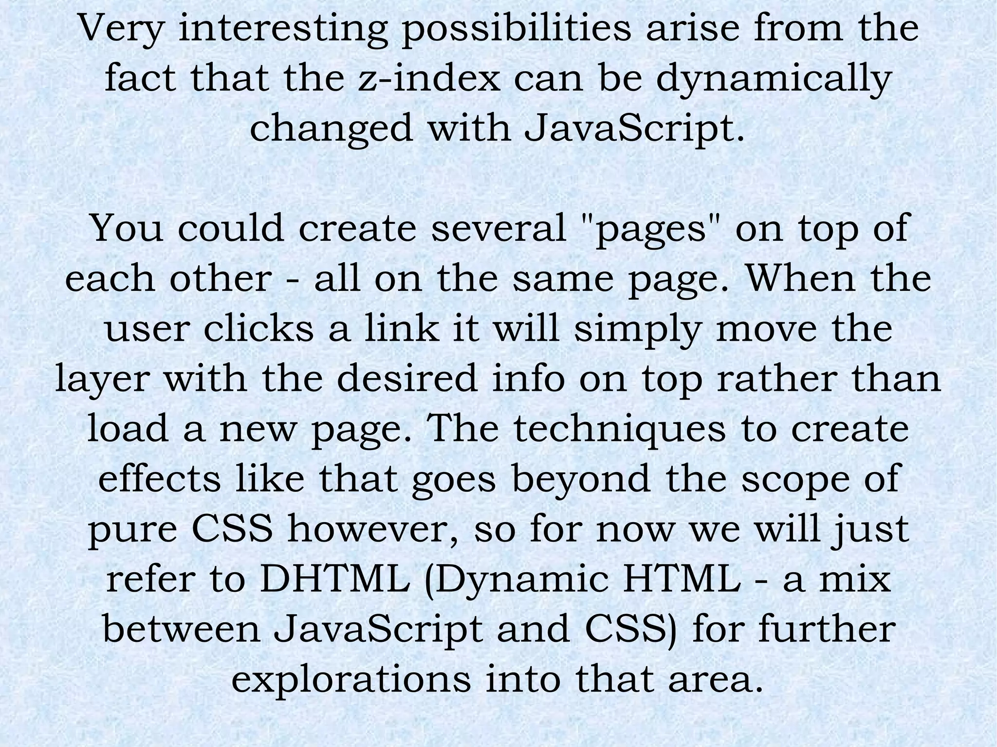 Very interesting possibilities arise from the fact that the z-index can be dynamically changed with JavaScript. You could create several &quot;pages&quot; on top of each other - all on the same page. When the user clicks a link it will simply move the layer with the desired info on top rather than load a new page. The techniques to create effects like that goes beyond the scope of pure CSS however, so for now we will just refer to DHTML (Dynamic HTML - a mix between JavaScript and CSS) for further explorations into that area. 