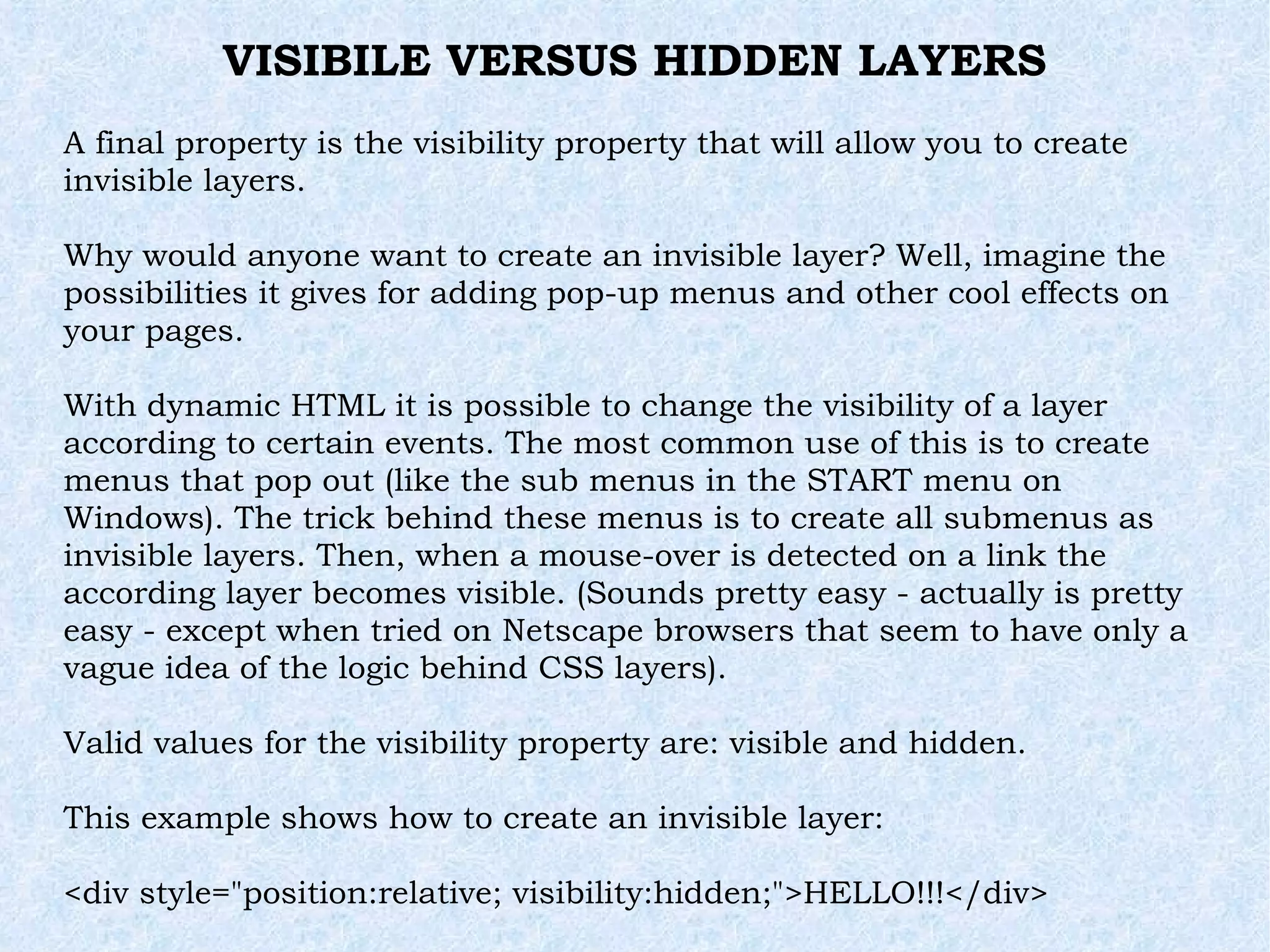 VISIBILE VERSUS HIDDEN LAYERS A final property is the visibility property that will allow you to create invisible layers. Why would anyone want to create an invisible layer? Well, imagine the possibilities it gives for adding pop-up menus and other cool effects on your pages. With dynamic HTML it is possible to change the visibility of a layer according to certain events. The most common use of this is to create menus that pop out (like the sub menus in the START menu on Windows). The trick behind these menus is to create all submenus as invisible layers. Then, when a mouse-over is detected on a link the according layer becomes visible. (Sounds pretty easy - actually is pretty easy - except when tried on Netscape browsers that seem to have only a vague idea of the logic behind CSS layers). Valid values for the visibility property are: visible and hidden. This example shows how to create an invisible layer: <div style=&quot;position:relative; visibility:hidden;&quot;>HELLO!!!</div> 
