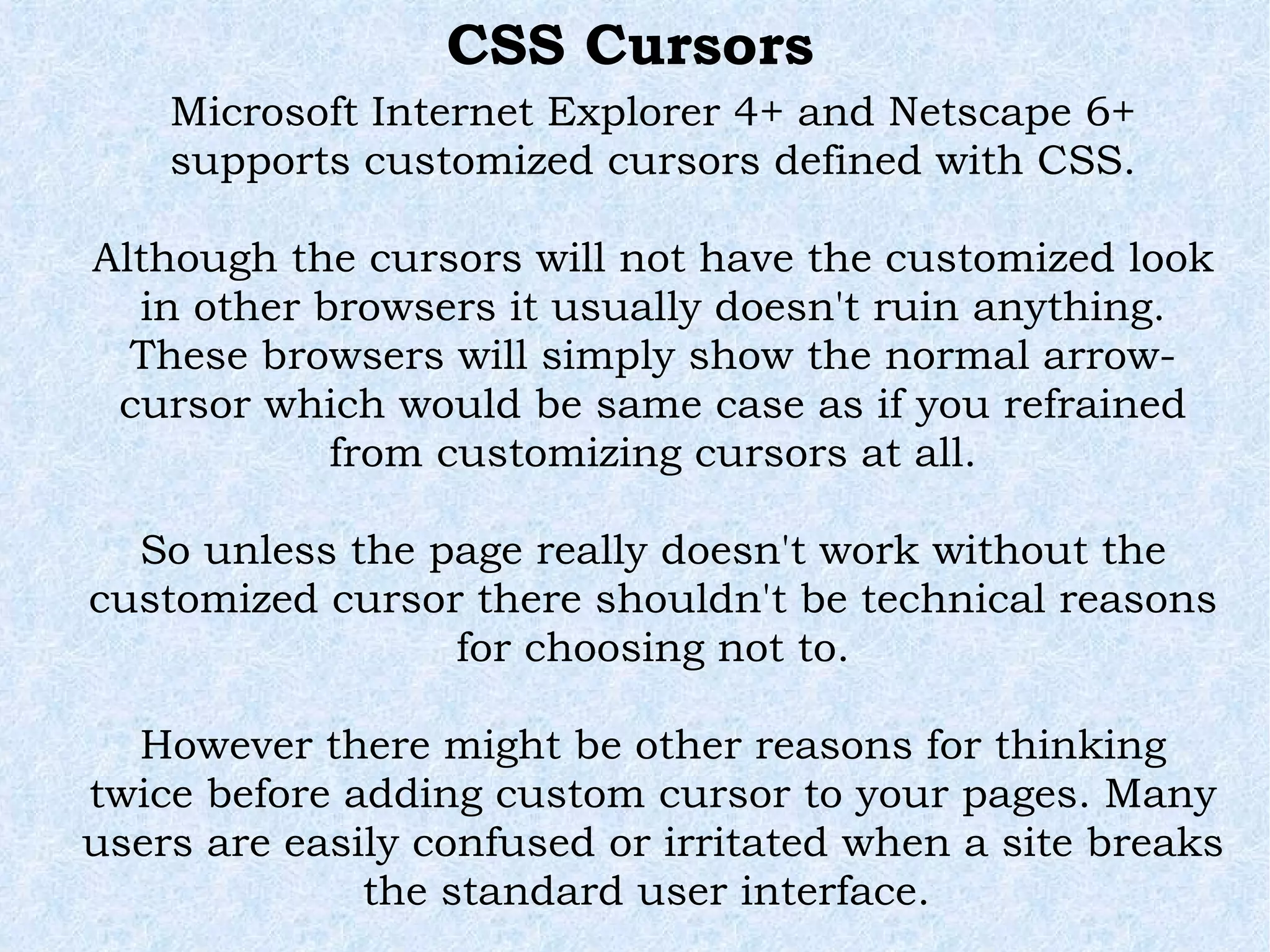 Microsoft Internet Explorer 4+ and Netscape 6+ supports customized cursors defined with CSS. Although the cursors will not have the customized look in other browsers it usually doesn't ruin anything. These browsers will simply show the normal arrow-cursor which would be same case as if you refrained from customizing cursors at all. So unless the page really doesn't work without the customized cursor there shouldn't be technical reasons for choosing not to. However there might be other reasons for thinking twice before adding custom cursor to your pages. Many users are easily confused or irritated when a site breaks the standard user interface.  CSS Cursors 